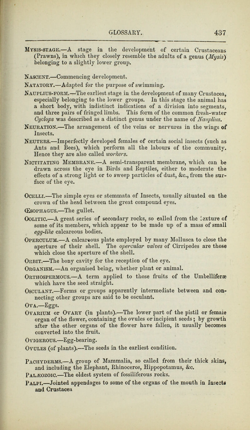 Mysis-STAGE. —A stage in the development of certain Crustaceans (Prawns), in which they closely resemble the adults of a genus (Mysis) belonging to a slightly lower group. Nascent.—C ommencing development. Natatory. —Adapted for the purpose of swimming. Nauplius-form. —The earliest stage in the development of many Crustacea, especially belonging to the lower groups. In this stage the animal has a short body, with indistinct indications of a division into segments, and three pairs of fringed limbs. This form of the common fresh-water Cyclops was described as a distinct genus under the name of Nauplius. Neuration. —The arrangement of the veins or nervures in the wings of Insects. Neuters. —Imperfectly developed females of certain social insects (such as Ants and Bees), which perform all the labours of the community. Hence they are also called workers. Nictitating Membrane. —A semi-transparent membrane, which can be drawn across the eye in Birds and Reptiles, either to moderate the effects of a strong light or to sweep particles of dust, &c., from the sur face of the eye. Ocelli. —The simple eyes or stemmata of Insects, usually situated on the crown of the head between the great compound eyes. (Esophagus. —The gullet. Oolitic. —A great series of secondary rocks, so called from the lexture of some of its members, which appear to be made up of a mass of small egg~like calcareous bodies. Operculum. —A calcareous plate employed by many Mollusca to close the aperture of their shell. The opercular valves of Cirripedes are those which close the aperture of the shell. Orbit. —The bony cavity for the reception of the eye. Organism. —An organised being, whether plant or animal. Orthospermous. —A term applied to those fruits of the Umbelliferae which have the seed straight. Osculant. —Forms or groups apparently intermediate between and con necting other groups are said to be osculant. Ova.—E ggs. Ovarium or Ovary (in plants).—The lower part of the pistil or femaie organ of the flower, containing the ovules or incipient seeds; by growth after the other organs of the flower have fallen, it usually becomes converted into the fruit. Ovigerous. —Egg-bearing. Ovules (of plants).—The seeds in the earliest condition. Pachyderms.— A group of Mammalia, so called from their thick skins, and including the Elephant, Rhinoceros, Hippopotamus, &c. Palaeozoic. —The oldest system of fossiliferous rocks. Palpi.— Jointed appendages to some of the organs of the mouth in Insects and Crustacea