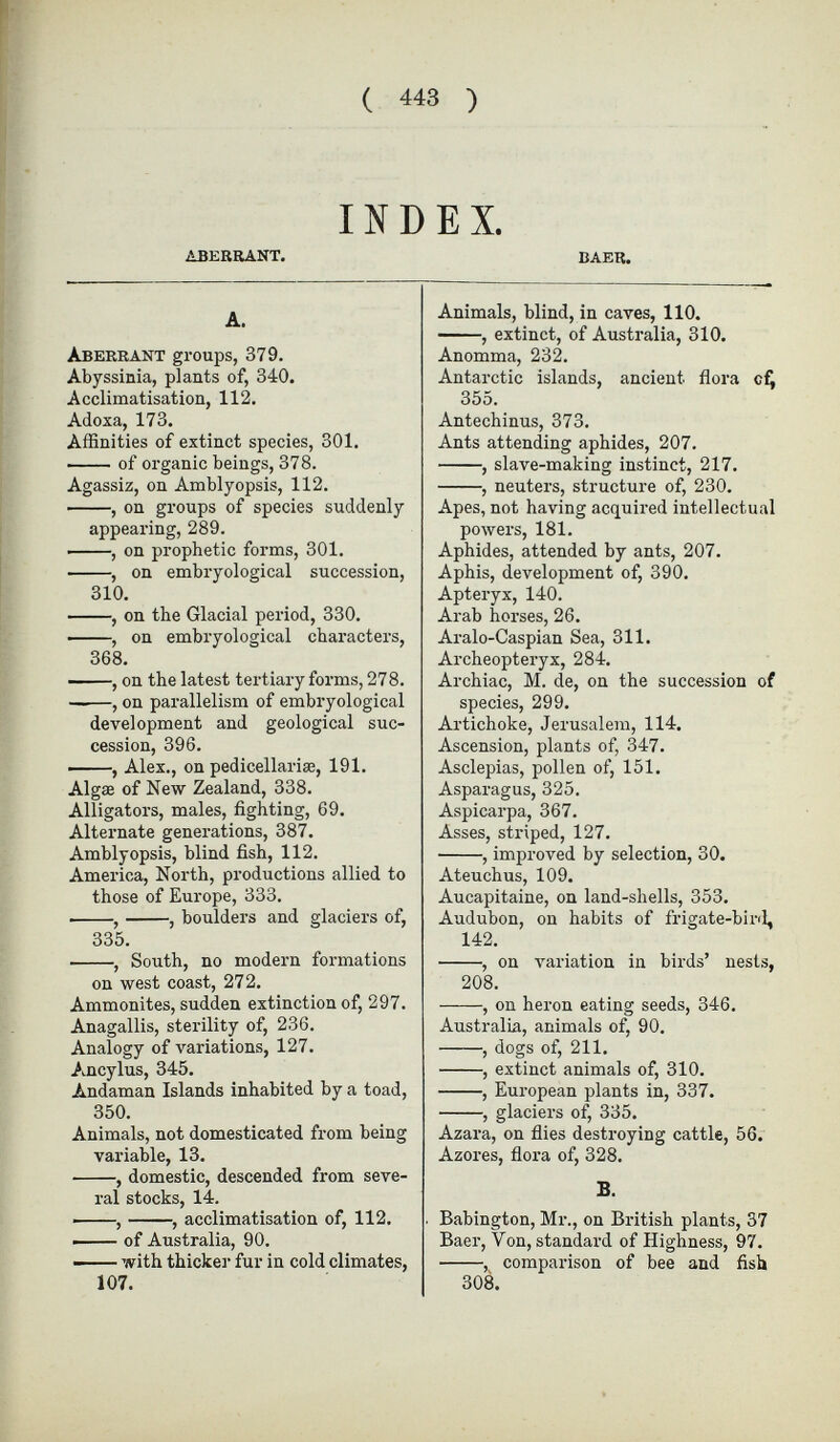 ABERRANT. BAER. A. Aberrant groups, 379. Abyssinia, plants of, 340. Acclimatisation, 112. Adoxa, 173. Affinities of extinct species, 301. of organic beings, 378. Agassiz, on Amblyopsis, 112. , on groups of species suddenly appearing, 289. , on prophetic forms, 301. , on embryological succession, 310. , on the Glacial period, 330. , on embryological characters, 368. , on the latest tertiary forms, 278. ——, on parallelism of embryological development and geological suc cession, 396. , Alex., on pedicellariæ, 191. Algae of New Zealand, 338. Alligators, males, fighting, 69. Alternate generations, 387. Amblyopsis, blind fish, 112. America, North, productions allied to those of Europe, 333. , , boulders and glaciers of, 335. , South, no modern formations on west coast, 272. Ammonites, sudden extinction of, 297. Anagallis, sterility of, 236. Analogy of variations, 127. Ancylus, 345. Andaman Islands inhabited by a toad, 350. Animals, not domesticated from being variable, 13. , domestic, descended from seve ral stocks, 14. , , acclimatisation of, 112. ■ of Australia, 90. — with thicker fur in cold climates, 107. Animals, blind, in caves, 110. , extinct, of Australia, 310. Anomma, 232. Antarctic islands, ancient flora cf, 355. Antechinus, 373. Ants attending aphides, 207. , slave-making instinct, 217. , neuters, structure of, 230. Apes, not having acquired intellectual powers, 181. Aphides, attended by ants, 207. Aphis, development of, 390. Apteryx, 140. Arab horses, 26. Aralo-Caspian Sea, 311. Archeopteryx, 284. Archiac, M. de, on the succession of species, 299. Artichoke, Jerusalem, 114. Ascension, plants of, 347. Asclepias, pollen of, 151. Asparagus, 325. Aspicarpa, 367. Asses, striped, 127. , improved by selection, 30. Ateuchus, 109. Aucapitaine, on land-shells, 353. Audubon, on habits of frigate-bird, 142. , on variation in birds’ nests, 208. , on heron eating seeds, 346. Australia, animals of, 90. , dogs of, 211. , extinct animals of, 310. , European plants in, 337. , glaciers of, 335. Azara, on flies destroying cattle, 56. Azores, flora of, 328. B. Babington, Mr., on British plants, 37 Baer, Von, standard of Highness, 97. , comparison of bee and fish 308.