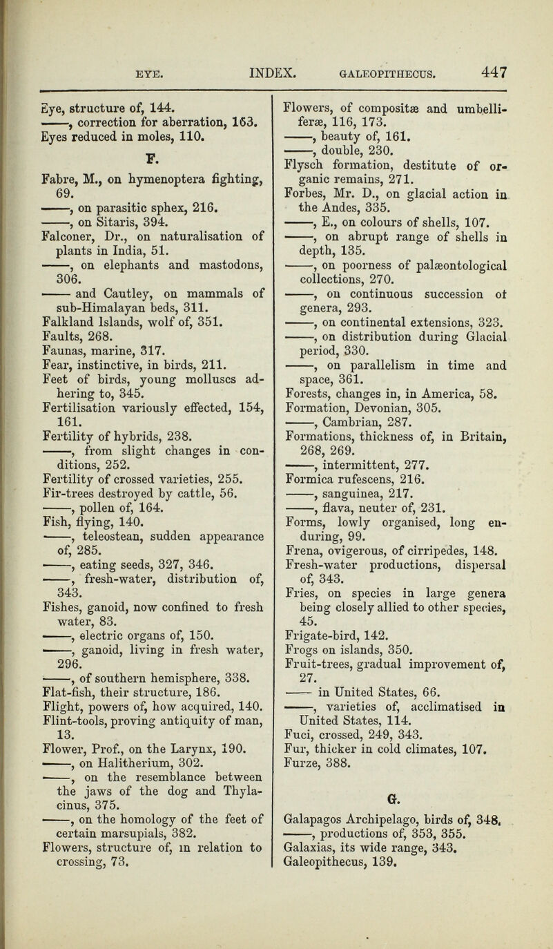 Eye, structure of, 144. , correction for aberration, 153. Eyes reduced in moles, 110. F. Fabre, M., on hymenoptera fighting, 69. , on parasitic sphex, 216. , on Sitaris, 394. Falconer, Dr., on naturalisation of plants in India, 51. , on elephants and mastodons, 306. • and Cautley, on mammals of sub-Himalayan beds, 311. Falkland Islands, wolf of, 351. Faults, 268. Faunas, marine, 317. Fear, instinctive, in birds, 211. Feet of birds, young molluscs ad hering to, 345. Fertilisation variously effected, 154, 161. Fertility of hybrids, 238. , from slight changes in con ditions, 252. Fertility of crossed varieties, 255. Fir-trees destroyed by cattle, 56. , pollen of, 164. Fish, flying, 140. • , teleostean, sudden appearance of, 285. , eating seeds, 327, 346. , fresh-water, distribution of, 343. Fishes, ganoid, now confined to fresh water, 83. , electric organs of, 150. • , ganoid, living in fresh water, 296. , of southern hemisphere, 338. Flat-fish, their structure, 186. Flight, powers of, how acquired, 140. Flint-tools, proving antiquity of man, 13. Flower, Prof., on the Larynx, 190. ■ , on Halitherium, 302. , on the resemblance between the jaws of the dog and Thyla- cinus, 375. , on the homology of the feet of certain marsupials, 382. Flowers, structure of, in relation to crossing, 73. Flowers, of composite and umbelli- ferae, 116, 173. , beauty of, 161. , double, 230. Flysch formation, destitute of or ganic remains, 271. Forbes, Mr. D., on glacial action in the Andes, 335. , E., on colours of shells, 107. , on abrupt range of shells in depth, 135. ——, on poorness of palaeontological collections, 270. , on continuous succession ot genera, 293. , on continental extensions, 323. , on distribution during Glacial period, 330. , on parallelism in time and space, 361. Forests, changes in, in America, 58. Formation, Devonian, 305. ■ , Cambrian, 287. Formations, thickness of, in Britain, 268, 269. , intermittent, 277. Formica rufescens, 216. , sanguinea, 217. , flava, neuter of, 231. Forms, lowly organised, long en during, 99. Frena, ovigerous, of cirripedes, 148. Fresh-water productions, dispersal of, 343. Fries, on species in large genera being closely allied to other species, 45. Frigate-bird, 142. Frogs on islands, 350. Fruit-trees, gradual improvement of, 27. in United States, 66. , varieties of, acclimatised in United States, 114. Fuci, crossed, 249, 343. Fur, thicker in cold climates, 107. Furze, 388. G. Galapagos Archipelago, birds of, 348, , productions of, 353, 355. Galaxias, its wide range, 343. Galeopithecus, 139.