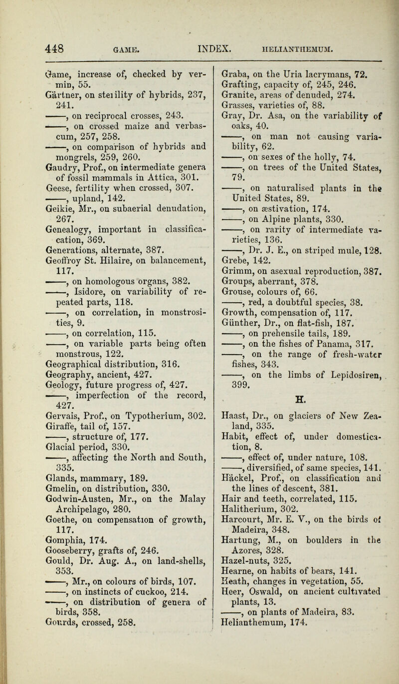Game, increase of, checked by ver min, 55. Gartner, on steiility of hybrids, 237, 241. , on reciprocal crosses, 243. , on crossed maize and verbas- cum, 257, 258. , on comparison of hybrids and mongrels, 259, 260. Gaudry, Prof., on intermediate genera of fossil mammals in Attica, 301. Geese, fertility when crossed, 307. , upland, 142. Geikie, Mr., on subaerial denudation, 267. Genealogy, important in classifica- cation, 369. Generations, alternate, 387. Geoffroy St. Hilaire, on balancement, 117. , on homologous organs, 382. , Isidore, on variability of re peated parts, 118. , on correlation, in monstrosi ties, 9. • , on correlation, 115. , on variable parts being often monstrous, 122. Geographical distribution, 316. Geography, ancient, 427. Geology, future progress of, 427. ■ , imperfection of the record, 427. Gervais, Prof., on Typotherium, 302. Giraffe, tail of, 157. , structure of, 177. Glacial period, 330. ——, affecting the North and South, 335. Glands, mammary, 189. Gmelin, on distribution, 330. Godwin-Austen, Mi\, on the Malay Archipelago, 280. Goethe, on compensation of growth, 117. Gomphia, 174. Gooseberry, grafts of, 246. Gould, Dr. Aug. A., on land-shells, 353. , Mr., on colours of birds, 107. , on instincts of cuckoo, 214. • , on distribution of genera of birds, 358. Gourds, crossed, 258. Graba, on the Uria lacrymaus, 72. Grafting, capacity of, 245, 246. Granite, areas of denuded, 274. Grasses, varieties of, 88. Gray, Dr. Asa, on the variability of oaks, 40. , on man not causing varia bility, 62. , on sexes of the holly, 74. , on trees of the United States, 79. ■ , on naturalised plants in the United States, 89. , on aestivation, 174. ■ , on Alpine plants, 330. , on rarity of intermediate va rieties, 136. , Dr. J. E., on striped mule, 128. Grebe, 142. Grimm, on asexual reproduction, 387. Groups, aberrant, 378. Grouse, colours of, 66. , red, a doubtful species, 38. Growth, compensation of, 117. Gunther, Dr., on flat-fish, 187. , on prehensile tails, 189. , on the fishes of Panama, 317. , on the range of fresh-water fishes, 343. , on the limbs of Lepidosiren, 399. H. Haast, Dr., on glaciers of New Zea land, 335. Habit, effect of, under domestica tion, 8. , effect of, under nature, 108. , diversified, of same species, 141. Hackel, Prof., on classification and the lines of descent, 381. Hair and teeth, correlated, 115. Halitherium, 302. Harcourt, Mr. E. V., on the birds of Madeira, 348. Hartung, M., on boulders in the Azores, 328. Hazel-nuts, 325. Hearne, on habits of bears, 141. Heath, changes in vegetation, 55. Heer, Oswald, on ancient cultivated plants, 13. , on plants of Madeira, 83. Helianthemum, 174.