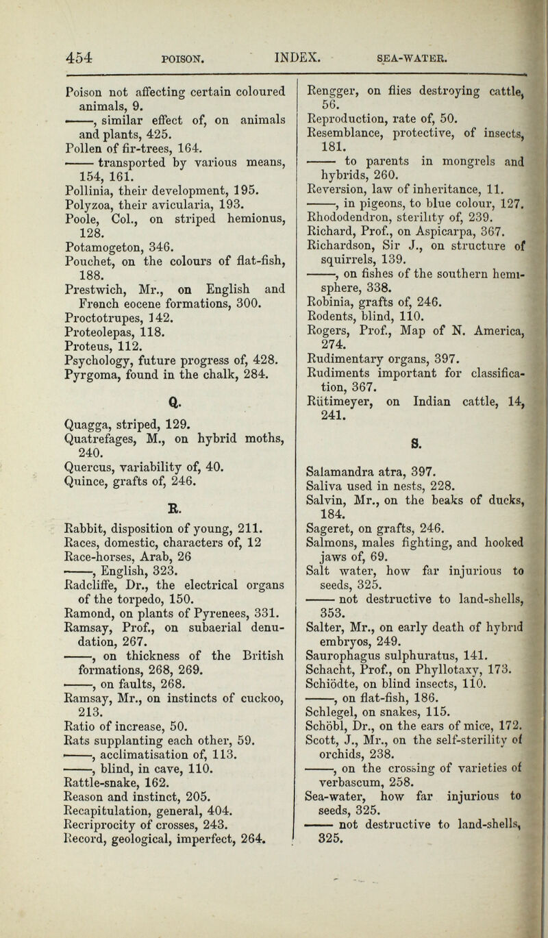 Poison not affecting certain coloured animals, 9. , similar effect of, on animals and plants, 425. Pollen of fir-trees, 164. transported by various means, 154, 161. Pollinia, their development, 195. Polyzoa, their avicularia, 193. Poole, Col., on striped hemionus, 128. Potamogeton, 346. Pouchet, on the colours of flat-fish, 188. Prestwich, Mr., on English and French eocene formations, 300. Proctotrupes, 142. Proteolepas, 118. Proteus, 112. Psychology, future progress of, 428. Pyrgoma, found in the chalk, 284. Q. Quagga, striped, 129. Quatrefages, M., on hybrid moths, 240. Quercus, variability of, 40. Quince, grafts of, 246. R. Rabbit, disposition of young, 211. Races, domestic, characters of, 12 Race-horses, Arab, 26 , English, 323. Radcliffe, Dr., the electrical organs of the torpedo, 150. Ramond, on plants of Pyrenees, 331. Ramsay, Prof., on subaerial denu dation, 267. , on thickness of the British formations, 268, 269. , on faults, 268. Ramsay, Mr., on instincts of cuckoo, 213. Ratio of increase, 50. Rats supplanting each other, 59. • , acclimatisation of, 113. , blind, in cave, 110. Rattle-snake, 162. Reason and instinct, 205. Recapitulation, general, 404. Reciprocity of crosses, 243. Record, geological, imperfect, 264. Rengger, on flies destroying cattle, 56. Reproduction, rate of, 50. Resemblance, protective, of insects, 181. to parents in mongrels and hybrids, 260. Reversion, law of inheritance, 11. , in pigeons, to blue colour, 127. Rhododendron, sterility of, 239. Richard, Prof., on Aspicarpa, 367. Richardson, Sir J., on structure of squirrels, 139. , on fishes of the southern hemi sphere, 338. Robinia, grafts of, 246. Rodents, blind, 110. Rogers, Prof., Map of N. America, 274. Rudimentary organs, 397. Rudiments important for classifica tion, 367. Riitimeyer, on Indian cattle, 14, 241. S. Salamandra atra, 397. Saliva used in nests, 228. Salvin, Mr., on the beaks of ducks, 184. Sageret, on grafts, 246. Salmons, males fighting, and hooked jaws of, 69. Salt water, how far injurious to seeds, 325. not destructive to land-shells, 353. Salter, Mr., on early death of hybrid embryos, 249. Saurophagus sulphuratus, 141. Schacht, Prof., on Phyllotaxy, 173. Schiodte, on blind insects, 110. , on flat-fish, 186. Schlegel, on snakes, 115. Schobl, Dr., on the ears of mice, 172. Scott, J., Mr., on the self-sterility of orchids, 238. , on the crossing of varieties of verbascum, 258. Sea-water, how far injurious to seeds, 325. not destructive to land-shells, 325.