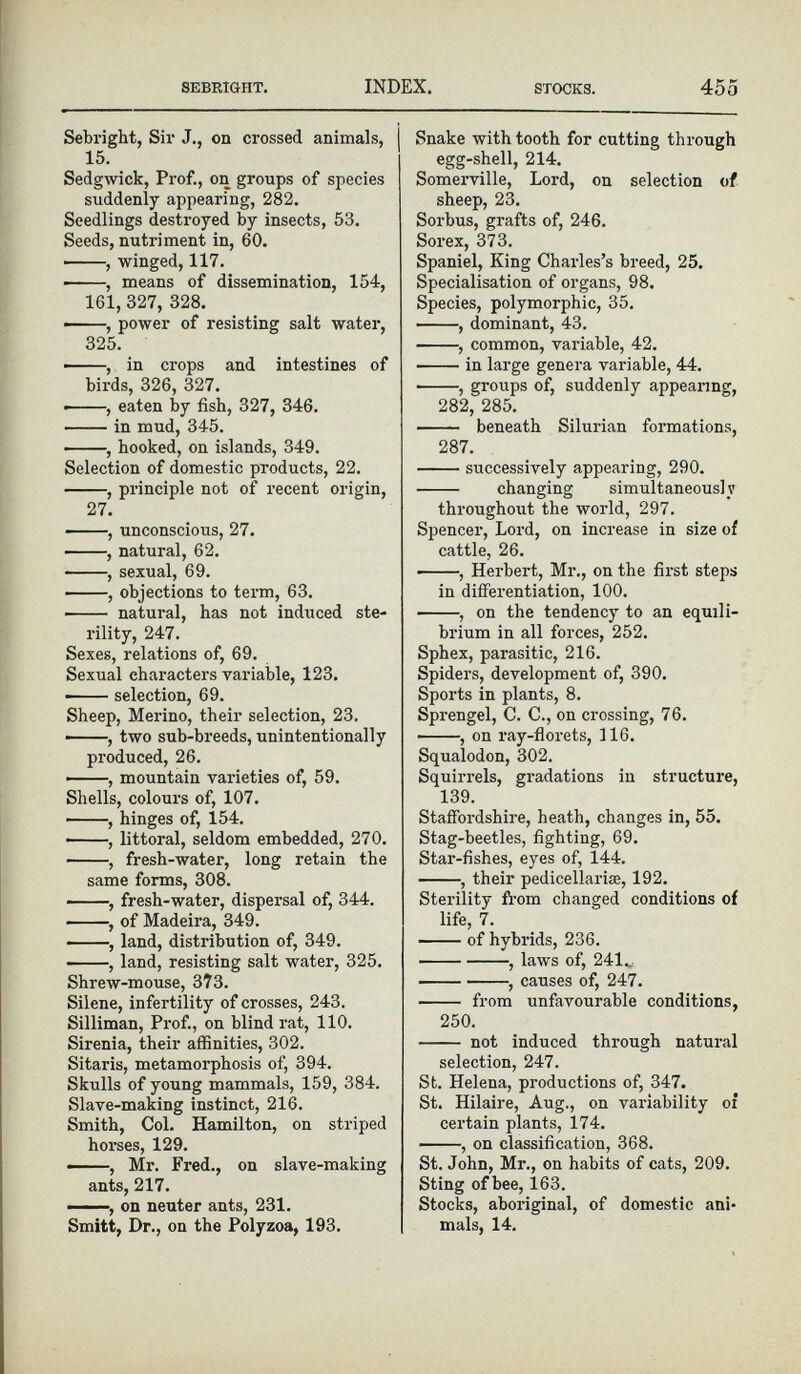 Sebright, Sir J., on crossed animals, I 15. Sedgwick, Prof., on groups of species suddenly appearing, 282. Seedlings destroyed by insects, 53. Seeds, nutriment in, 60. , winged, 117. , means of dissemination, 154, 161, 327, 328. • , power of resisting salt water, 325. • , in crops and intestines of birds, 326, 327. • , eaten by fish, 327, 346. in mud, 345. , hooked, on islands, 349. Selection of domestic products, 22. , principle not of recent origin, 27. , unconscious, 27. , natural, 62. , sexual, 69. , objections to term, 63. natural, has not induced ste rility, 247. Sexes, relations of, 69. Sexual characters variable, 123. selection, 69. Sheep, Merino, their selection, 23. ——, two sub-breeds, unintentionally produced, 26. —, mountain varieties of, 59. Shells, colours of, 107. , hinges of, 154. , littoral, seldom embedded, 270. , fresh-water, long retain the same forms, 308. , fresh-water, dispersal of, 344. , of Madeira, 349. , land, distribution of, 349. , land, resisting salt water, 325. Shrew-mouse, 373. Silene, infertility of crosses, 243. Silliman, Prof., on blind rat, 110. Sirenia, their affinities, 302. Sitaris, metamorphosis of, 394. Skulls of young mammals, 159, 384. Slave-making instinct, 216. Smith, Col. Hamilton, on striped horses, 129. ——, Mr. Fred., on slave-making ants, 217. ■ ■ ■ , on neuter ants, 231. Smitt, Dr., on the Polyzoa, 193. Snake with tooth for cutting through egg-shell, 214. Somerville, Lord, on selection of sheep, 23. Sorbus, grafts of, 246. Sorex, 373. Spaniel, King Charles’s breed, 25. Specialisation of organs, 98. Species, polymorphic, 35. , dominant, 43. , common, variable, 42. in large genera variable, 44. • , groups of, suddenly appearing, 282, 285. beneath Silurian formations, 287. successively appearing, 290. changing simultaneously throughout the world, 297. Spencer, Lord, on increase in size of cattle, 26. , Herbert, Mr., on the first steps in differentiation, 100. , on the tendency to an equili brium in all forces, 252. Sphex, parasitic, 216. Spiders, development of, 390. Sports in plants, 8. Sprengel, C. C., on crossing, 76. , on ray-florets, 116. Squalodon, 302. Squirrels, gradations in structure, 139. Staffordshire, heath, changes in, 55. Stag-beetles, fighting, 69. Star-fishes, eyes of, 144. , their pedicellarise, 192. Sterility from changed conditions of life, 7. of hybrids, 236. , laws of, 241.. , causes of, 247. from unfavourable conditions, 250. not induced through natural selection, 247. St. Helena, productions of, 347. St. Hilaire, Aug., on variability of certain plants, 174. , on classification, 368. St. John, Mr., on habits of cats, 209. Sting of bee, 163. Stocks, aboriginal, of domestic ani mals, 14.