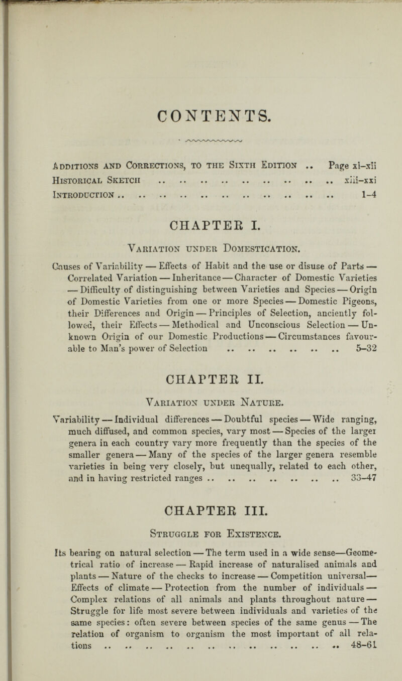 CONTENTS. Additions and Corrections, to the Sixth Edition .. Page xi-xii Historical Sketch xlii-xxi Introduction 1-4 CHAPTER I. Variation under Domestication. Onuses of Variability — Effects of Habit and the use or disuse of Parts — Correlated Variation — Inheritance — Character of Domestic Varieties — Difficulty of distinguishing between Varieties and Species — Origin of Domestic Varieties from one or more Species — Domestic Pigeons, their Differences and Origin — Principles of Selection, anciently fol lowed, their Effects — Methodical and Unconscious Selection — Un known Origin of our Domestic Productions — Circumstances favour able to Man’s power of Selection 5-32 CHAPTER II. Variation under Nature. Variability--Individual differences — Doubtful species — Wide ranging, much diffused, and common species, vary most — Species of the largei genera in each country vary more frequently than the species of the smaller genera — Many of the species of the larger genera resemble varieties in being very closely, but unequally, related to each other, and in having restricted ranges 33-47 CHAPTER III. Struggle for Existence. Its bearing on natural selection — The term used in a wide sense—Geome trical ratio of increase — Rapid increase of naturalised animals and plants — Nature of the checks to increase — Competition universal— Effects of climate — Protection from the number of individuals — Complex relations of all animals and plants throughout nature — Struggle for life most severe between individuals and varieties of the same species : often severe between species of the same genus — The relation of organism to organism the most important of all rela tions .. 48-61