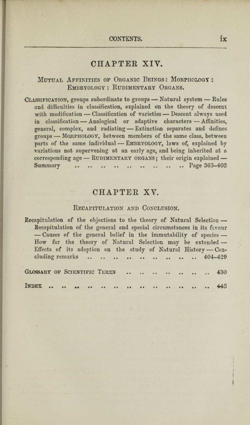 CHAPTER XIV. Mutual Affinities of Organic Betngs : Morphology : Embryology : Rudimentary Organs. Classification, groups subordinate to groups — Natural system — Rules and difficulties in classification, explained on the theory of descent with modification — Classification of varieties — Descent always used in classification — Analogical or adaptive characters — Affinities, general, complex, and radiating — Extinction separates and defines groups — Morphology, between members of the same class, between parts of the same individual — Embryology, laws of, explained by variations not supervening at an early age, and being inherited at a corresponding age — Rudimentary organs ; their origin explained — Summary Page 363-403 CHAPTER XY. Recapitulation and Conclusion. Recapitulation of the objections to the theory of Natural Selection — Recapitulation of the general and special circumstances in its favour — Causes of the general belief in the immutability of species — How far the theory of Natural Selection may be extended — Effects of its adoption on the study of Natural History — Con cluding remarks 404-429 Glossary of Scientific Terms 430 Index .. 443