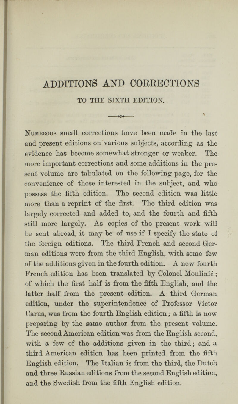 ADDITIONS AND CORRECTIONS TO THE SIXTH EDITION. Numerous small corrections have been made in the last and present editions on various subjects, according as the evidence has become somewhat stronger or weaker. The more important corrections and some additions in the pre sent volume are tabulated on the following page, for the convenience of those interested in the subject, and who possess the fifth edition. The second edition was little more than a reprint of the first. The third edition was largely corrected and added to, and the fourth and fifth still more largely. As copies of the present work will be sent abroad, it may be of use if I specify the state of the foreign editions. The third French and second Ger man editions were from the third English, with some few of the additions given in the fourth edition. A new fourth French edition has been translated by Colonel Moulinie; of which the first half is from the fifth English, and the latter half from the present edition. A third German edition, under the superintendence of Professor Victor Cams, was from the fourth English edition; a fifth is now preparing by the same author from the present volume. The second American edition was from the English second, with a few of the additions given in the third; and a thiri American edition has been printed from the fifth English edition. The Italian is from the third, the Dutch and three Russian editions from the second English edition, and the Swedish from the fifth English edition.