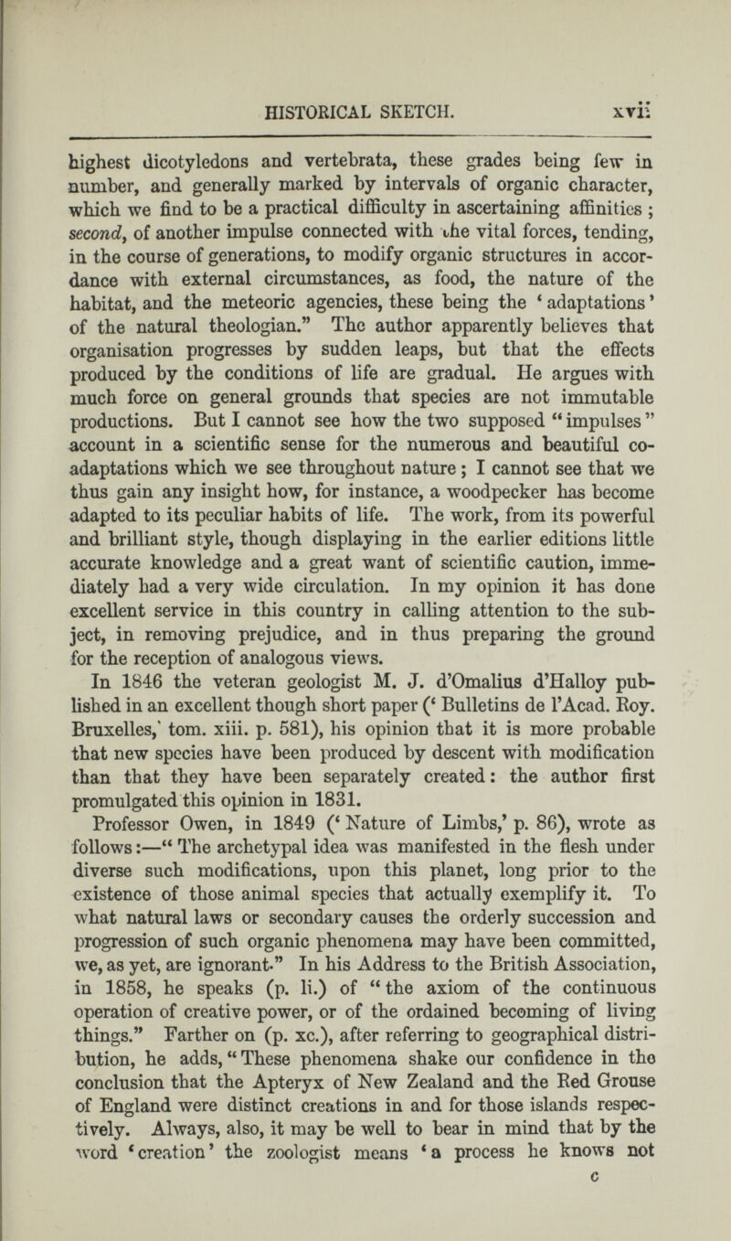 highest dicotyledons and vertebrata, these grades being few in number, and generally marked by intervals of organic character, which we find to be a practical difficulty in ascertaining affinities ; second , of another impulse connected with the vital forces, tending, in the course of generations, to modify organic structures in accor dance with external circumstances, as food, the nature of the habitat, and the meteoric agencies, these being the 4 adaptations * of the natural theologian.” The author apparently believes that organisation progresses by sudden leaps, but that the effects produced by the conditions of life are gradual. He argues with much force on general grounds that species are not immutable productions. But I cannot see how the two supposed 44 impulses ” account in a scientific sense for the numerous and beautiful co adaptations which we see throughout nature ; I cannot see that we thus gain any insight how, for instance, a woodpecker has become adapted to its peculiar habits of life. The work, from its powerful and brilliant style, though displaying in the earlier editions little accurate knowledge and a great want of scientific caution, imme diately had a very wide circulation. In my opinion it has done excellent service in this country in calling attention to the sub ject, in removing prejudice, and in thus preparing the ground for the reception of analogous views. In 1846 the veteran geologist M. J. d’Omalius d’Halloy pub lished in an excellent though short paper ( 4 Bulletins de l’Acad. Roy. Bruxelles,' tom. xiii. p. 581), his opinion that it is more probable that new species have been produced by descent with modification than that they have been separately created : the author first promulgated this opinion in 1831. Professor Owen, in 1849 ( 4 Nature of Limbs,’ p. 86), wrote as follows :— 44 The archetypal idea was manifested in the flesh under diverse such modifications, upon this planet, long prior to the existence of those animal species that actually exemplify it. To what natural laws or secondary causes the orderly succession and progression of such organic phenomena may have been committed, we, as yet, are ignorant-” In his Address to the British Association, in 1858, he speaks (p. li.) of 44 the axiom of the continuous operation of creative power, or of the ordained becoming of living things.” Farther on (p. xc.), after referring to geographical distri bution, he adds, 44 These phenomena shake our confidence in the conclusion that the Apteryx of New Zealand and the Red Grouse of England were distinct creations in and for those islands respec tively. Always, also, it may be well to bear in mind that by the word 4 creation ’ the zoologist means 4 a process he knows not c