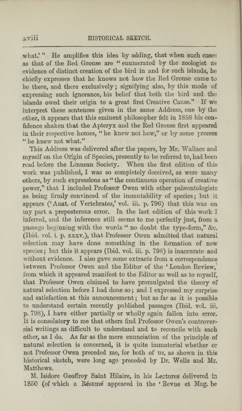 what.’ ” He amplifies this idea by adding, that when such case^ as that of the lied Grouse are “ enumerated by the zoologist ns evidence of distinct creation of the bird in and for such islands, he chiefly expresses that he knows not how the Red Grouse came to be there, and there exclusively; signifying also, by this mode of expressing such ignorance, his belief that both the bird and the islands owed their origin to a great first Creative Cause.” If we interpret these sentences given in the same Address, one by the other, it appears that this eminent philosopher felt in 1858 his con fidence shaken that the Apteryx and the Red Grouse first appeared in their respective homes, “ he knew not how,” or by some process “ he knew not what.” This Address was delivered after the papers, by Mr. Wallace and myself on the Origin of Species, presently to be referred to, had been read before the Linnean Society. When the first edition of this work was published, I was so completely deceived, as were many others, by such expressions as “ the continuous operation of creative power,” that I included Professor Owen with other palaeontologists as being firmly convinced of the immutability of species; but it appears (‘Anat. of Vertebrates,’ vol. iii. p. 796) that this was on my part a preposterous error. In the last edition of this work I inferred, and the inference still seems to me perfectly just, from a passage beginning with the words “ no donbt the type-form,” &c. (Ibid. vol. i. p. xxxv.), that Professor Owen admitted that natural selection may have done something in the formation of new species; but this it appears (Ibid. vol. iii. p. 798) is inaccurate and without evidence. I also gave some extracts from a correspondence between Professor Owen and the Editor of the ‘ London Review, from which it appeared manifest to the Editor as well as to myself, that Professor Owen claimed to have promulgated the theory of natural selection before I had done so; and I expressed my surprise and satisfaction at this announcement; but as far as it is possible to understand certain recently published passages (Ibid. vol. iii. p. 798), I have either partially or wholly again fallen into error. It is consolatory to me that others find Professor Owen’s controver sial writings as difficult to understand and to reconcile with each other, as I do. As far as the mere enunciation of the principle of natural selection is concerned, it is quite immaterial whether or not Professor Owen preceded me, for both of us, as shown in this historical sketch, were long ago preceded by Dr. Wells and Mr. Matthews. M. Isidore Geoffroy Saint Hilaire, in his Lectures delivered in 1850 (of which a R&>um6 appeared in the ‘ Revue et Mag. be