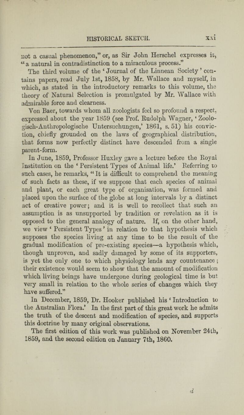 not a casual phenomenon,” or, as Sir John Herschel expresses it, 44 a natural in contradistinction to a miraculous process.” The third volume of the 6 Journal of the Linnean Society ’ con tains papers, read July 1st, 1858, by Mr. Wallace and myself, in which, as stated in the introductory remarks to this volume, the theory of Natural Selection is promulgated by Mr. Wallace with admirable force and clearness. Von Baer, towards whom all zoologists feel so profound a respect, expressed about the year 1859 (see Prof. Rudolph Wagner, 4 Zoolo gisch-Anthropologische Untersuchungen,’ 1861, s. 51) his convic tion, chiefly grounded on the laws of geographical distribution, that forms now perfectly distinct have descended from a single parent-form. In June, 1859, Professor Huxley gave a lecture before the Royal Institution on the 4 Persistent Types of Animal life.’ Referring to such cases, he remarks, “ It is difficult to comprehend the meaning of such facts as these, if we suppose that each species of animal and plant, or each great type of organisation, was formed and placed upon the surface of the globe at long intervals by a distinct act of creative power; and it is well to recollect that such an assumption is as unsupported by tradition or revelation as it is opposed to the general analogy of nature. If, on the other hand, we view 4 Persistent Types 9 in relation to that hypothesis which supposes the species living at any time to be the result of the gradual modification of pre-existing species—a hypothesis which, though unproven, and sadly damaged by some of its supporters, is yet the only one to which physiology lends any countenance ; their existence would seem to show that the amount of modification which living beings have undergone during geological time is but very small in relation to the whole series of changes which they have suffered.” In December, 1859, Dr. Hooker published his c Introduction to the Australian Flora.’ In the first part of this great work he admits the truth of the descent and modification of species, and supports this doctrine by many original observations. The first edition of this work was published on November 24th, 1859, and the second edition on January 7th, 1860. d