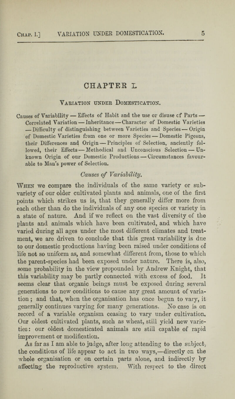 CHAPTER L Variation under Domestication. Causes of Variability — Effects of Habit and the use or disuse cf Parts—- Correlated Variation — Inheritance — Character of Domestic Varieties — Difficulty of distinguishing between Varieties and Species — Origin of Domestic Varieties from one or more Species — Domestic Pigeons, their Differences and Origin — Principles of Selection, anciently fol lowed, their Effects — Methodical and Unconscious Selection — Un known Origin of our Domestic Productions — Circumstances favour able to Man’s power of Selection. Causes of Variability . When we compare the individuals of the same variety or sub- variety of our older cultivated plants and animals, one of the first points which strikes us is, that they generally differ more from each other than do the individuals of any one species or variety in a state of nature. And if we reflect on the vast diversity of the plants and animals which have been cultivated, and which have varied during all ages under the most different climates and treat ment, we are driven to conclude that this great variability is due to our domestic productions having been raised under conditions of life not so uniform as, and somewhat different from, those to which the parent-species had been exposed under nature. There is, also, some probability in the view propounded by Andrew Knight, that this variability may be partly connected with excess of food. It seems clear that organic beings must be exposed during several generations to new conditions to cause any great amount of varia tion ; and that, when the organisation has once begun to vary, it generally continues varying for many generations. No case is on record of a variable organism ceasing to vary under cultivation. Our oldest cultivated plants, such as wheat, still yield new varie ties: our oldest domesticated animals are still capable of rapid improvement or modification. As far as I am able to judge, after long attending to the subject; the conditions of life appear to act in two ways,—directly on the whole organisation or on certain parts alone, and indirectly by affecting the reproductive system. With respect to the direct