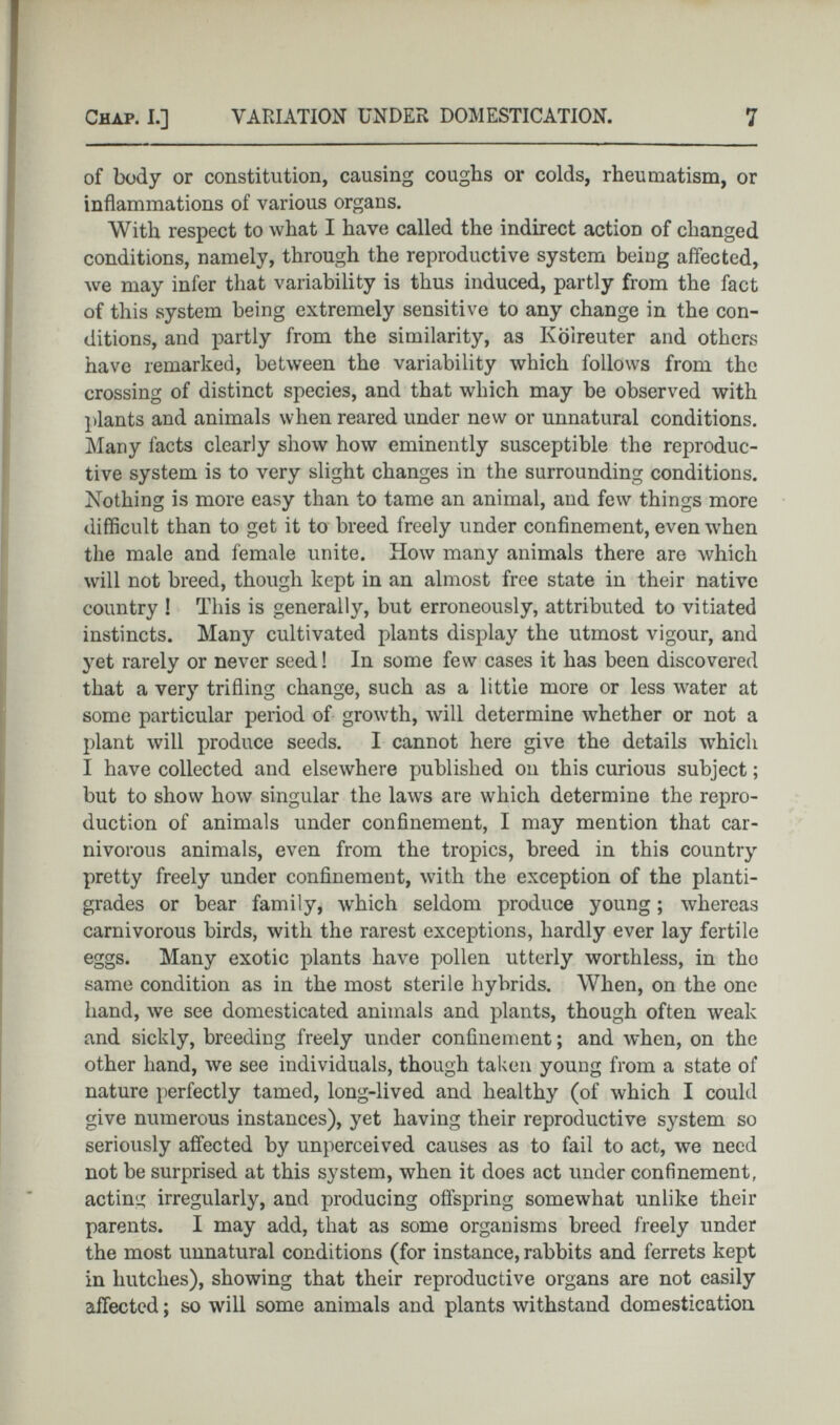 of body or constitution, causing coughs or colds, rheumatism, or inflammations of various organs. With respect to what I have called the indirect action of changed conditions, namely, through the reproductive system beiug affected, we may infer that variability is thus induced, partly from the fact of this system being extremely sensitive to any change in the con ditions, and partly from the similarity, as Koireuter and others have remarked, between the variability which follows from the crossing of distinct species, and that which may be observed with plants and animals when reared under new or unnatural conditions. Many facts clearly show how eminently susceptible the reproduc tive system is to very slight changes in the surrounding conditions. Nothing is more easy than to tame an animal, and few things more difficult than to get it to breed freely under confinement, even when the male and female unite. How many animals there are which will not breed, though kept in an almost free state in their native country ! This is generally, but erroneously, attributed to vitiated instincts. Many cultivated plants display the utmost vigour, and yet rarely or never seed! In some few cases it has been discovered that a very trifling change, such as a little more or less water at some particular period of growth, will determine whether or not a plant will produce seeds. I cannot here give the details which I have collected and elsewhere published on this curious subject ; but to show how singular the laws are which determine the repro duction of animals under confinement, I may mention that car nivorous animals, even from the tropics, breed in this country pretty freely under confinement, with the exception of the planti grades or bear family, which seldom produce young ; whereas carnivorous birds, with the rarest exceptions, hardly ever lay fertile eggs. Many exotic plants have pollen utterly worthless, in tho same condition as in the most sterile hybrids. When, on the one hand, we see domesticated animals and plants, though often weak and sickly, breeding freely under confinement ; and when, on the other hand, we see individuals, though taken young from a state of nature perfectly tamed, long-lived and healthy (of which I could give numerous instances), yet having their reproductive system so seriously affected by unperceived causes as to fail to act, we need not be surprised at this system, when it does act under confinement, acting irregularly, and producing offspring somewhat unlike their parents. I may add, that as some organisms breed freely under the most unnatural conditions (for instance, rabbits and ferrets kept in hutches), showing that their reproductive organs are not easily affected ; so will some animals and plants withstand domestication