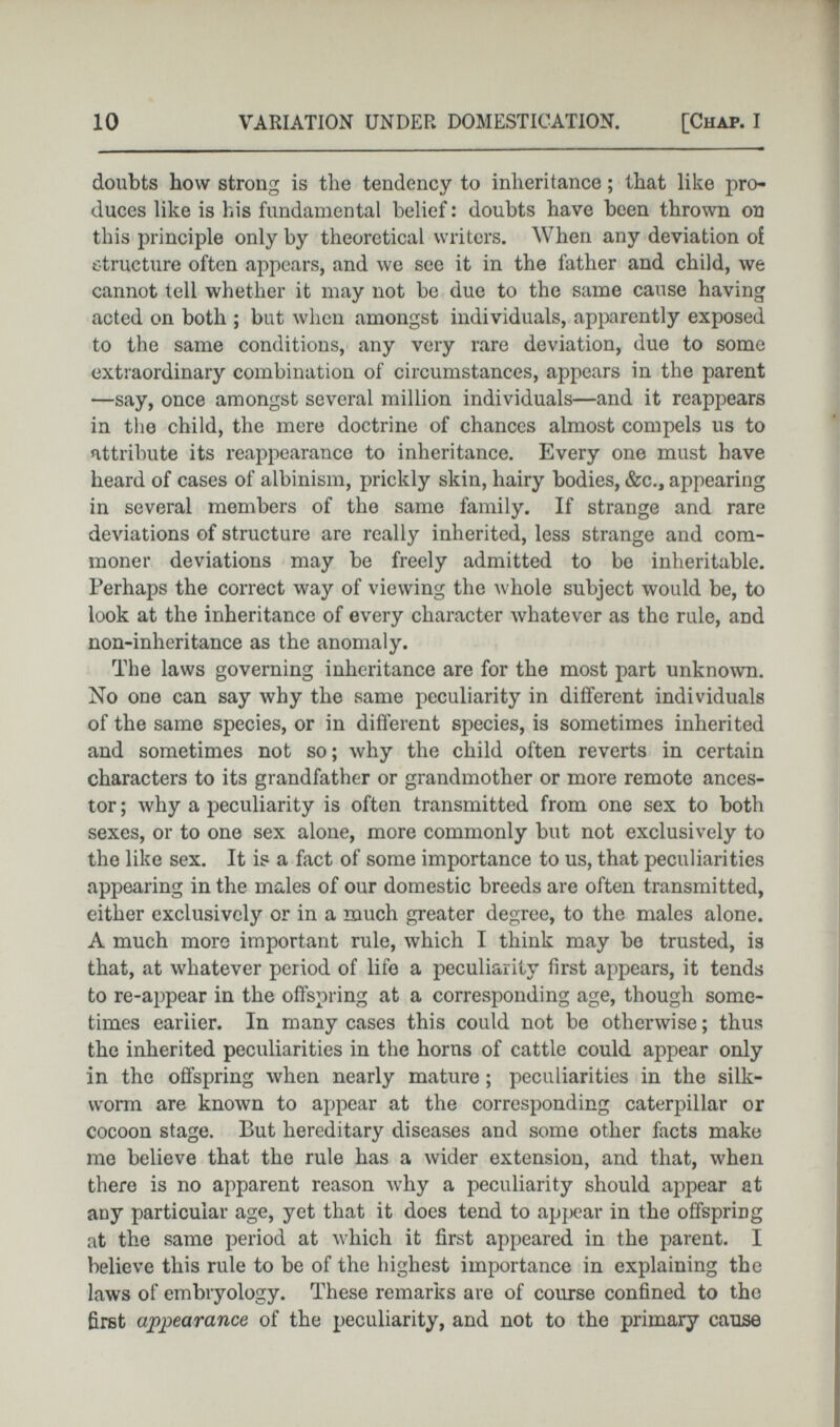 doubts how strong is the tendency to inheritance; that like pro duces like is his fundamental belief: doubts have been thrown on this principle only by theoretical writers. When any deviation of structure often appears, and we see it in the father and child, we cannot tell whether it may not be due to the same cause having acted on both ; but when amongst individuals, apparently exposed to the same conditions, any very rare deviation, due to some extraordinary combination of circumstances, appears in the parent —say, once amongst several million individuals—and it reappears in the child, the mere doctrine of chances almost compels us to attribute its reappearance to inheritance. Every one must have heard of cases of albinism, prickly skin, hairy bodies, &c., appearing in several members of the same family. If strange and rare deviations of structure are really inherited, less strange and com moner deviations may be freely admitted to be inheritable. Perhaps the correct way of viewing the whole subject would be, to look at the inheritance of every character whatever as the rule, and non-inheritance as the anomaly. The laws governing inheritance are for the most part unknown. No one can say why the same peculiarity in different individuals of the same species, or in different species, is sometimes inherited and sometimes not so; why the child often reverts in certain characters to its grandfather or grandmother or more remote ances tor; why a peculiarity is often transmitted from one sex to both sexes, or to one sex alone, more commonly but not exclusively to the like sex. It is a fact of some importance to us, that peculiarities appearing in the males of our domestic breeds are often transmitted, either exclusively or in a much greater degree, to the males alone. A much more important rule, which I think may be trusted, is that, at whatever period of life a peculiarity first appears, it tends to re-appear in the offspring at a corresponding age, though some times earlier. In many cases this could not be otherwise; thus the inherited peculiarities in the horns of cattle could appear only in the offspring when nearly mature ; peculiarities in the silk worm are known to appear at the corresponding caterpillar or cocoon stage. But hereditary diseases and some other facts make me believe that the rule has a wider extension, and that, when there is no apparent reason why a peculiarity should appear at any particular age, yet that it does tend to appear in the offspring at the same period at which it first appeared in the parent. I believe this rule to be of the highest importance in explaining the laws of embryology. These remarks are of course confined to the first appearance of the peculiarity, and not to the primary cause