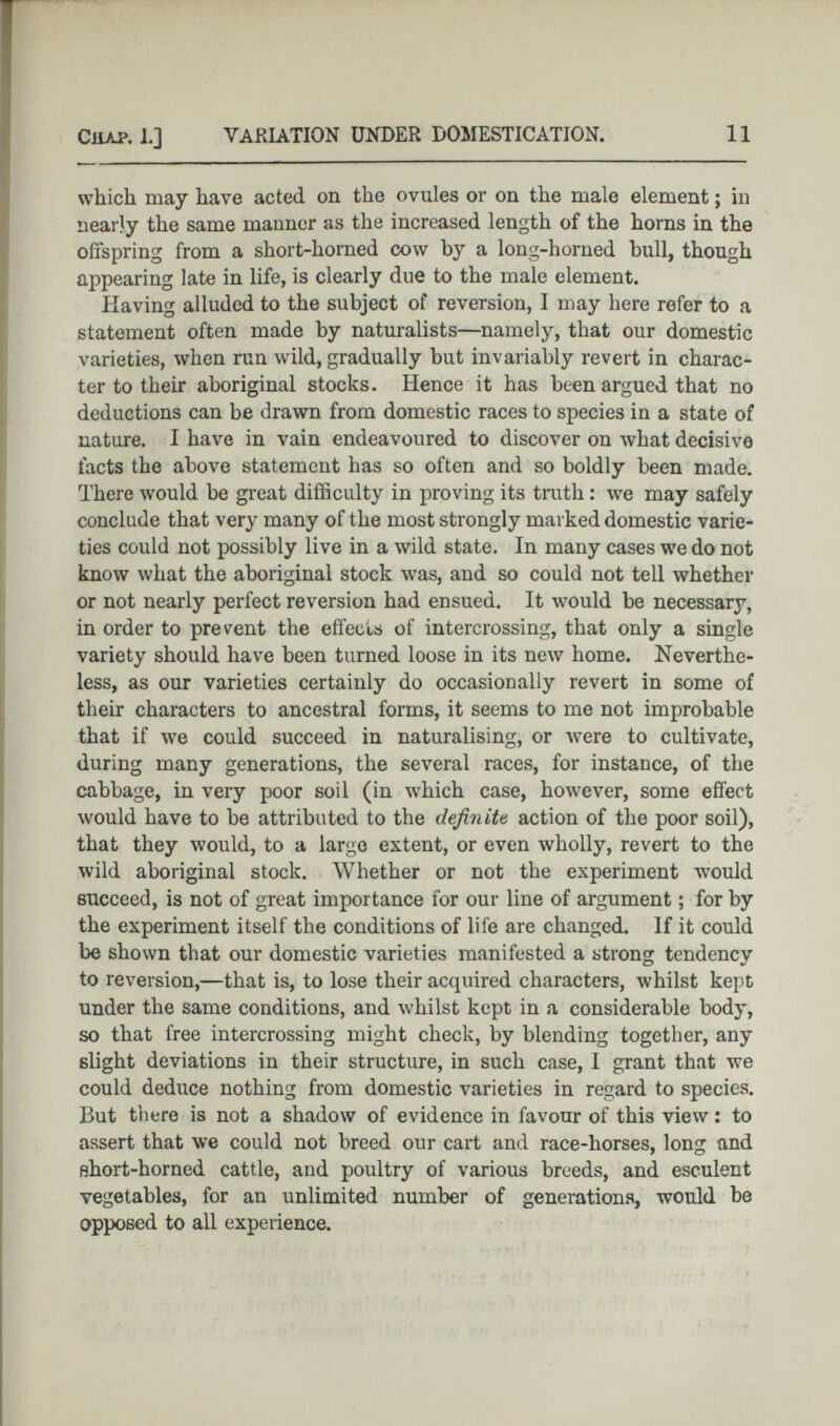 which may have acted on the ovules or on the male element; in nearly the same manner as the increased length of the horns in the offspring from a short-horned cow by a long-horned bull, though appearing late in life, is clearly due to the male element. Having alluded to the subject of reversion, I may here refer to a statement often made by naturalists—namely, that our domestic varieties, when run wild, gradually but invariably revert in charac ter to their aboriginal stocks. Hence it has been argued that no deductions can be drawn from domestic races to species in a state of nature. I have in vain endeavoured to discover on what decisive facts the above statement has so often and so boldly been made. There would be great difficulty in proving its truth: we may safely conclude that very many of the most strongly marked domestic varie ties could not possibly live in a wild state. In many cases we do not know what the aboriginal stock was, and so could not tell whether or not nearly perfect reversion had ensued. It would be necessary, in order to prevent the effects of intercrossing, that only a single variety should have been turned loose in its new home. Neverthe less, as our varieties certainly do occasionally revert in some of their characters to ancestral forms, it seems to me not improbable that if we could succeed in naturalising, or were to cultivate, during many generations, the several races, for instance, of the cabbage, in very poor soil (in which case, however, some effect would have to be attributed to the definite action of the poor soil), that they would, to a large extent, or even wholly, revert to the wild aboriginal stock. Whether or not the experiment would succeed, is not of great importance for our line of argument; for by the experiment itself the conditions of life are changed. If it could be shown that our domestic varieties manifested a strong tendency to reversion,—that is, to lose their acquired characters, whilst kept under the same conditions, and whilst kept in a considerable body, so that free intercrossing might check, by blending together, any slight deviations in their structure, in such case, I grant that we could deduce nothing from domestic varieties in regard to species. But there is not a shadow of evidence in favour of this view: to assert that we could not breed our cart and race-horses, long and short-horned cattle, and poultry of various breeds, and esculent vegetables, for an unlimited number of generations, would be opposed to all experience.