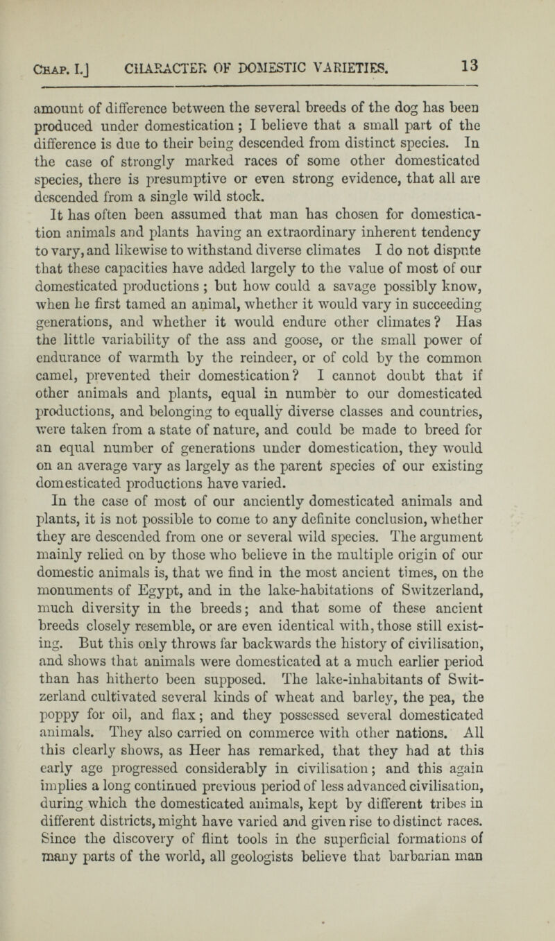 amount of difference between the several breeds of the dog has been produced under domestication; I believe that a small part of the difference is due to their being descended from distinct species. In the case of strongly marked races of some other domesticated species, there is ¡-»resumptive or even strong evidence, that all are descended from a single wild stock. It has often been assumed that man has chosen for domestica tion animals and plants having an extraordinary inherent tendency to vary, and likewise to withstand diverse climates I do not dispute that these capacities have added largely to the value of most of our domesticated productions ; but how could a savage possibly know, when he first tamed an animal, whether it would vary in succeeding generations, and whether it would endure other climates? Has the little variability of the ass and goose, or the small power of endurance of warmth by the reindeer, or of cold by the common camel, prevented their domestication? I cannot doubt that if other animals and plants, equal in number to our domesticated productions, and belonging to equally diverse classes and countries, were taken from a state of nature, and could be made to breed for an equal number of generations under domestication, they would on an average vary as largely as the parent species of our existing domesticated productions have varied. In the case of most of our anciently domesticated animals and plants, it is not possible to come to any definite conclusion, whether they are descended from one or several wild species. The argument mainly relied on by those who believe in the multiple origin of our domestic animals is, that we find in the most ancient times, on the monuments of Egypt, and in the lake-habitations of Switzerland, much diversity in the breeds; and that some of these ancient breeds closely resemble, or are even identical with, those still exist ing. But this only throws far backwards the history of civilisation, and shows that animals were domesticated at a much earlier period than has hitherto been supposed. The lake-inhabitants of Swit zerland cultivated several kinds of wheat and barley, the pea, the poppy for oil, and flax; and they possessed several domesticated animals. They also carried on commerce with other nations. All this clearly shows, as Heer has remarked, that they had at this early age progressed considerably in civilisation; and this again implies a long continued previous period of less advanced civilisation, during which the domesticated animals, kept by different tribes in different districts, might have varied and given rise to distinct races. Since the discovery of flint tools in the superficial formations of many parts of the world, all geologists believe that barbarian man