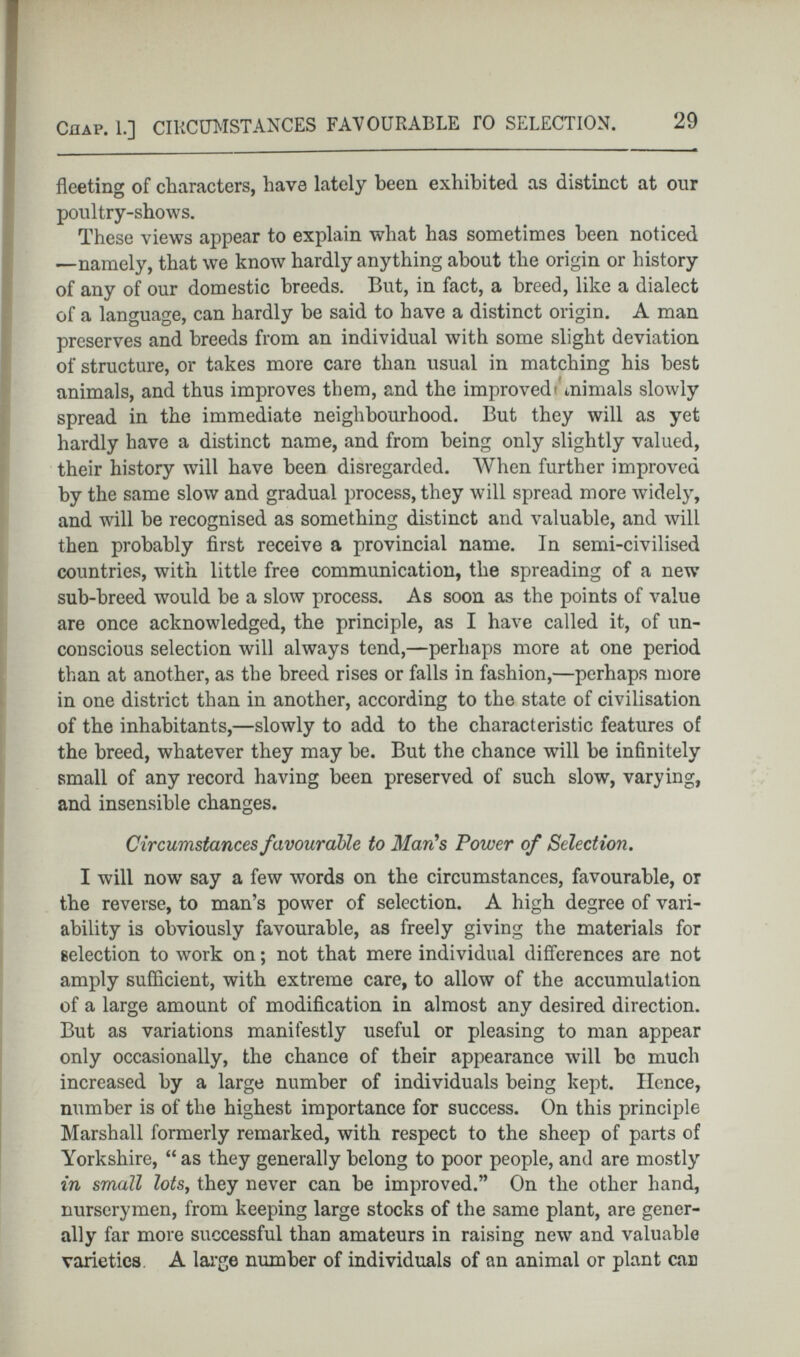 fleeting of characters, have lately been exhibited as distinct at our poultry-shows. These views appear to explain what has sometimes been noticed —namely, that we know hardly anything about the origin or history of any of our domestic breeds. But, in fact, a breed, like a dialect of a language, can hardly be said to have a distinct origin. A man preserves and breeds from an individual with some slight deviation of structure, or takes more care than usual in matching his best animals, and thus improves them, and the improved» mimals slowly spread in the immediate neighbourhood. But they will as yet hardly have a distinct name, and from being only slightly valued, their history will have been disregarded. When further improved by the same slow and gradual process, they will spread more widely, and will be recognised as something distinct and valuable, and will then probably first receive a provincial name. In semi-civilised countries, with little free communication, the spreading of a new sub-breed would be a slow process. As soon as the points of value are once acknowledged, the principle, as I have called it, of un conscious selection will always tend,—perhaps more at one period than at another, as the breed rises or falls in fashion,—perhaps more in one district than in another, according to the state of civilisation of the inhabitants,—slowly to add to the characteristic features of the breed, whatever they may he. But the chance will be infinitely small of any record having been preserved of such slow, varying, and insensible changes. Circumstances favourable to Man's Power of Selection . I will now say a few words on the circumstances, favourable, or the reverse, to man’s power of selection. A high degree of vari ability is obviously favourable, as freely giving the materials for selection to work on; not that mere individual differences are not amply sufficient, with extreme care, to allow of the accumulation of a large amount of modification in almost any desired direction. But as variations manifestly useful or pleasing to man appear only occasionally, the chance of their appearance will bo much increased by a large number of individuals being kept. Hence, number is of the highest importance for success. On this principle Marshall formerly remarked, with respect to the sheep of parts of Yorkshire, “ as they generally belong to poor people, and are mostly in small lots , they never can he improved.” On the other hand, nurserymen, from keeping large stocks of the same plant, are gener ally far more successful than amateurs in raising new and valuable varieties A large number of individuals of an animal or plant can