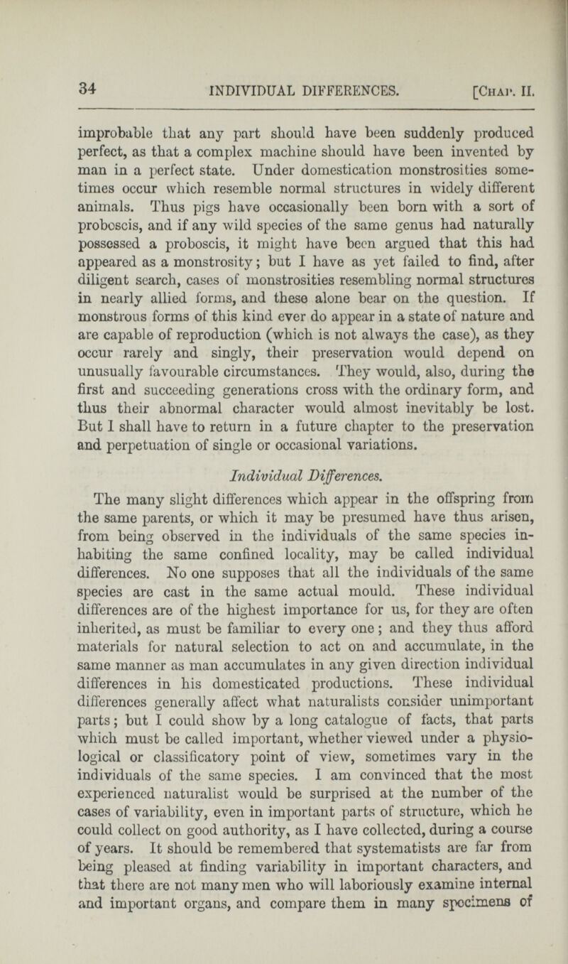 improbable that any part should have been suddenly produced perfect, as that a complex machine should have been invented by man in a perfect state. Under domestication monstrosities some times occur which resemble normal structures in widely different animals. Thus pigs have occasionally been born with a sort of proboscis, and if any wild species of the same genus had naturally possessed a proboscis, it might have been argued that this had appeared as a monstrosity; but I have as yet failed to find, after diligent search, cases of monstrosities resembling normal structures in nearly allied forms, and these alone bear on the question. If monstrous forms of this kind ever do appear in a state of nature and are capable of reproduction (which is not always the case), as they occur rarely and singly, their preservation would depend on unusually favourable circumstances. They would, also, during the first and succeeding generations cross with the ordinary form, and thus their abnormal character would almost inevitably be lost. But 1 shall have to return in a future chapter to the preservation and perpetuation of single or occasional variations. Individual Differences. The many slight differences which appear in the offspring from the same parents, or which it may be presumed have thus arisen, from being observed in the individuals of the same species in habiting the same confined locality, may be called individual differences. No one supposes that all the individuals of the same species are cast in the same actual mould. These individual differences are of the highest importance for us, for they are often inherited, as must be familiar to every one; and they thus afford materials for natural selection to act on and accumulate, in the same manner as man accumulates in any given direction individual differences in his domesticated productions. These individual differences generally affect what naturalists consider unimportant parts; but I could show by a long catalogue of facts, that parts which must be called important, whether viewed under a physio logical or classificatory point of view, sometimes vary in the individuals of the same species. I am convinced that the most experienced naturalist would be surprised at the number of the cases of variability, even in important parts of structure, which he could collect on good authority, as I have collected, during a course of years. It should be remembered that systematists are far from being pleased at finding variability in important characters, and that there are not many men who will laboriously examine internal and important organs, and compare them in many specimens of
