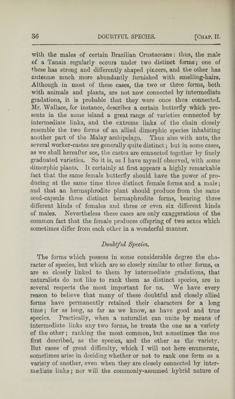 with the males of certain Brazilian Crustaceans: thus, the male of a Tanais regularly occurs under two distinct forms; one of these has strong and differently shaped pincers, and the other has antennae much more abundantly furnished with smelling-liairs. Although in most of these cases, the two or three forms, both with animals and plants, are not now connected by intermediate gradations, it is probable that they were once thus connected. Mr. Wallace, for instance, describes a certain butterfly which pre sents in the same island a great range of varieties connected by intermediate links, and the extreme links of the chain closely resemble the two forms of an allied dimorphic species inhabiting another part of the Malay archipelago. Thus also with ants, the several worker-castes are generally quite distinct; but in some cases, as we shall hereafter see, the castes are connected together by finely graduated varieties. So it is, as I have myself observed, with some dimorphic plants. It certainly at first appears a highly remarkable fact that the same female butterfly should have the power of pro ducing at the same time three distinct female forms and a male; and that an hermaphrodite plant should produce from the same seed-capsule three distinct hermaphrodite forms, bearing three different kinds of females and three or even six different kinds of males. Nevertheless these cases are only exaggerations of the common fact that the female produces offspring of two sexes which sometimes differ from each other in a wonderful manner. Doubtful Species . The forms which possess in some considerable degree the cha racter of species, but which are so closely similar to other forms, oi are so closely linked to them by intermediate gradations, that naturalists do not like to rank them as distinct species, are in several respects the most important for us. We have every reason to believe that many of these doubtful and closely allied forms have permanently retained their characters for a long time; for as long, as far as we know, as have good and true species. Practically, when a naturalist can unite by means of intermediate links any two forms, he treats the one as a variety of the other; ranking the most common, but sometimes the one first described, as the species, and the other as the variety. But cases of great difficulty, which I will not here enumerate, sometimes arise in deciding whether or not to rank one form as a variety of another, even when they are closely connected by inter mediate links ; nor will the commonly-assumed hybrid nature of