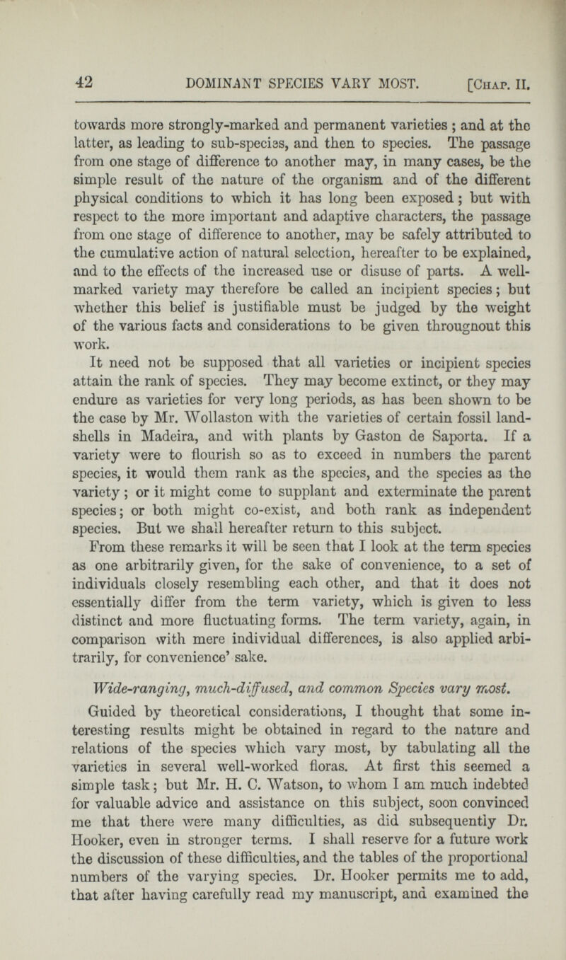 towards more strongly-marked and permanent varieties ; and at tho latter, as leading to sub-species, and then to species. The passage from one stage of difference to another may, in many cases, be the simple result of the nature of the organism and of the different physical conditions to which it has long been exposed ; but with respect to the more important and adaptive characters, the passage from one stage of difference to another, may be safely attributed to the cumulative action of natural selection, hereafter to be explained, and to the effects of the increased use or disuse of parts. A well- marked variety may therefore be called an incipient species; but w T hether this belief is justifiable must be judged by the weight of the various facts and considerations to be given througnout this work. It need not be supposed that all varieties or incipient species attain the rank of species. They may become extinct, or they may endure as varieties for very long periods, as has been shown to be the case by Mr. Wollaston with the varieties of certain fossil land- shells in Madeira, and with plants by Gaston de Saporta. If a variety were to flourish so as to exceed in numbers the parent species, it would them rank as the species, and the species as the variety ; or it might come to supplant and exterminate the parent species; or both might co-exist, and both rank as independent species. But we shall hereafter return to this subject. From these remarks it will be seen that I look at the term species as one arbitrarily given, for the sake of convenience, to a set of individuals closely resembling each other, and that it does not essentially differ from the term variety, which is given to less distinct and more fluctuating forms. The term variety, again, in comparison with mere individual differences, is also applied arbi trarily, for convenience’ sake. Wide-rangiruj , much-diffused , and common Species vary most . Guided by theoretical considerations, I thought that some in teresting results might be obtained in regard to the nature and relations of the species which vary most, by tabulating all the varieties in several well-worked floras. At first this seemed a simple task; but Mr. H. C. Watson, to whom I am much indebted for valuable advice and assistance on this subject, soon convinced me that there were many difficulties, as did subsequently Dr. Hooker, even in stronger terms. I shall reserve for a future work the discussion of these difficulties, and the tables of the proportional numbers of the varying species. Dr. Hooker permits me to add, that after having carefully read my manuscript, and examined the