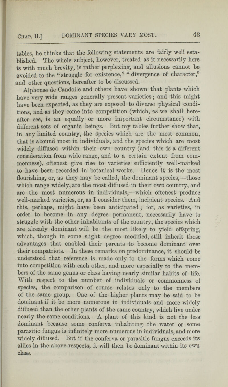 tables, lie thinks that the following statements are fairly well esta blished. The whole subject, however, treated as it necessarily here is with much brevity, is rather perplexing, and allusions cannot be avoided to the “ struggle for existence,” “ divergence of character,” and other questions, hereafter to be discussed. Alphonse de Candolle and others have shown that plants which have very wide ranges generally present varieties; and this might have been expected, as they are exposed to diverse physical condi tions, and as they come into competition (which, ns we shall here after see, is an equally or more important circumstance) with different sets of organic beings. But my tables further show that, in any limited country, the species which are the most common, that is abound most in individuals, and the species which are most widely diffused within their own country (and this is a different consideration from wide range, and to a certain extent from com monness), oftenest give rise to varieties sufficiently well-marked to have been recorded in botanical works. Hence it is the most flourishing, or, as they may be called, the dominant species,—those which range widely, are the most diffused in their own country, and are the most numerous in individuals,—which oftenest produce well-marked varieties, or, as I consider them, incipient species. And this, perhaps, might have been anticipated ; for, as varieties, in order to become in any degree permanent, necessarily have to struggle with the other inhabitants of the country, the species which are already dominant will be the most likely to yield offspring, which, though in some slight degree modified, still inherit those advantages that enabled their parents to become dominant over their compatriots. In these remarks on predominance, it should be understood that reference is made only to the forms which come into competition with each other, and more especially to the mem bers of the same genus or class having nearly similar habits of life. With respect to the number of individuals or commonness ol species, the comparison of course relates only to the members of the same group. One of the higher plants may be said to be dominant if it be more numerous in individuals and more widely diffused than the other plants of the same country, w T hich live under nearly the same conditions. A plant of this kind is not the less dominant because some conferva inhabiting the water or some parasitic fungus is infinitely more numerous in individuals, and more widely diffused. But if the conferva or parasitic fungus exceeds its allies in the above respects, it will then be dominant within its own class.