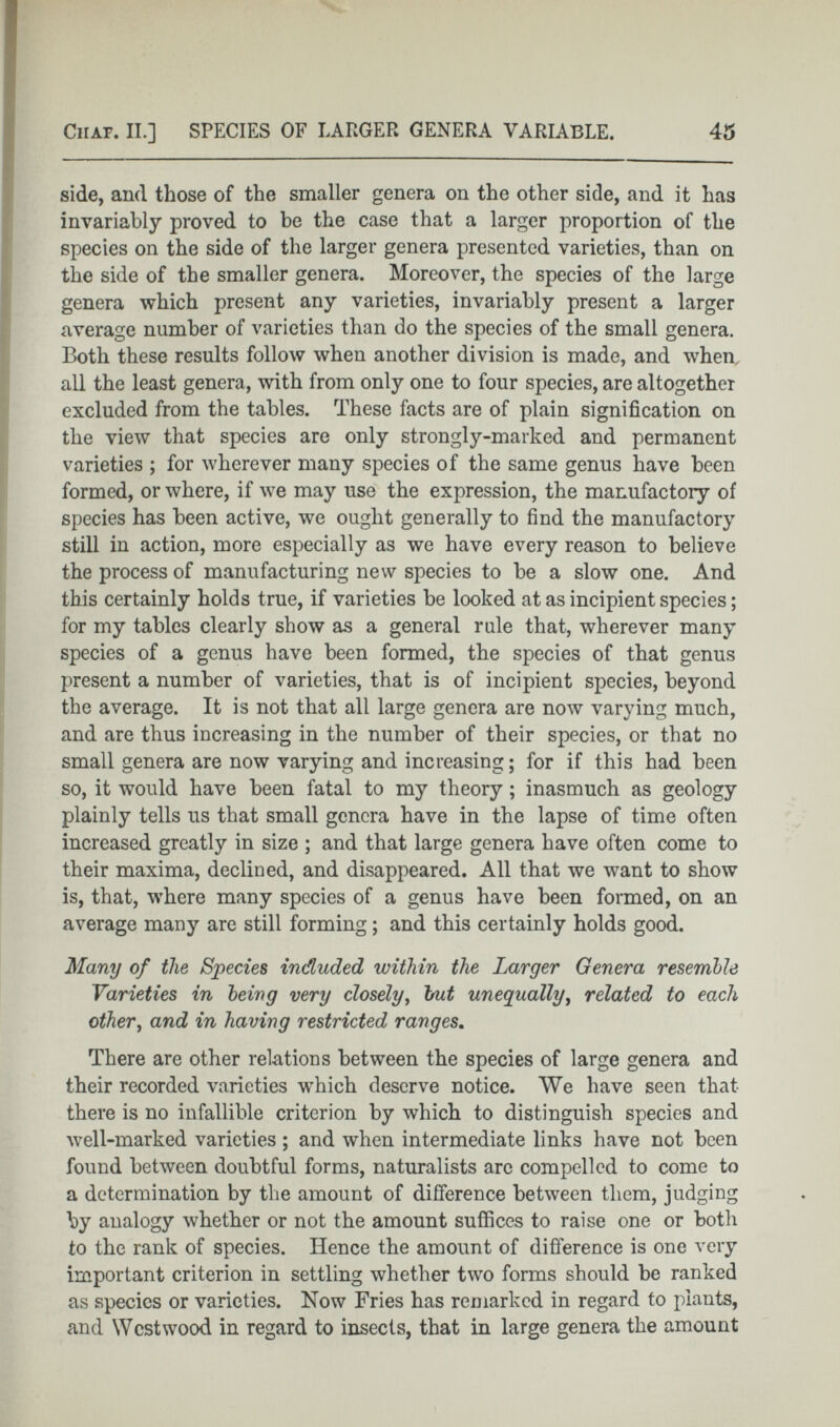 side, and those of the smaller genera on the other side, and it has invariably proved to be the case that a larger proportion of the species on the side of the larger genera presented varieties, than on the side of the smaller genera. Moreover, the species of the large genera which present any varieties, invariably present a larger average number of varieties than do the species of the small genera. Both these results follow when another division is made, and when, all the least genera, with from only one to four species, are altogether excluded from the tables. These facts are of plain signification on the view that species are only strongly-marked and permanent varieties ; for wherever many species of the same genus have been formed, or where, if we may use the expression, the manufactory of species has been active, we ought generally to find the manufactory still in action, more especially as we have every reason to believe the process of manufacturing new species to be a slow one. And this certainly holds true, if varieties be looked at as incipient species; for my tables clearly show as a general rule that, wherever many species of a genus have been formed, the species of that genus present a number of varieties, that is of incipient species, beyond the average. It is not that all large genera are now varying much, and are thus increasing in the number of their species, or that no small genera are now varying and increasing; for if this had been so, it would have been fatal to my theory; inasmuch as geology plainly tells us that small genera have in the lapse of time often increased greatly in size ; and that large genera have often come to their maxima, declined, and disappeared. All that we want to show is, that, where many species of a genus have been formed, on an average many are still forming; and this certainly holds good. Many of the Species inducted within the Larger Genera resemble Varieties in being very closely , hut unequally , related to each other , and in having restricted ranges . There are other relations between the species of large genera and their recorded varieties which deserve notice. We have seen that there is no infallible criterion by which to distinguish species and well-marked varieties ; and when intermediate links have not been found between doubtful forms, naturalists are compelled to come to a determination by the amount of difference between them, judging by analogy whether or not the amount suffices to raise one or both to the rank of species. Hence the amount of difference is one very important criterion in settling whether two forms should be ranked as species or varieties. Now Fries has remarked in regard to plants, and Westwood in regard to insects, that in large genera the amount