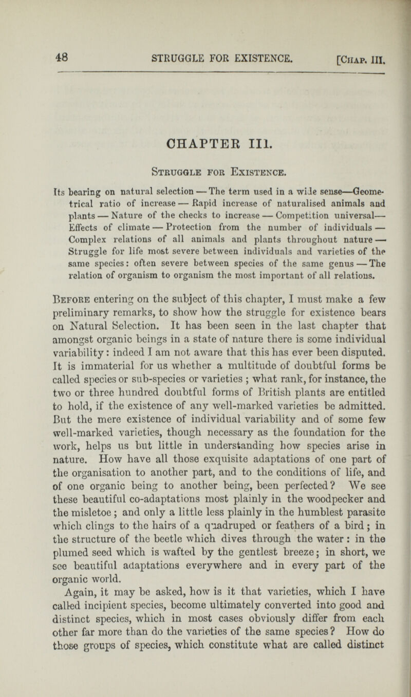 CHAPTER III. Struggle for Existence. Its bearing on natural selection — The term used in a wide sense—Geome trical ratio of increase — Rapid increase of naturalised animals and plants — Nature of the checks to increase — Competition universal— Effects of climate — Protection from the number of individuals — Complex relations of all animals and plants throughout nature — Struggle for life most severe between individuals and varieties of the same species: often severe between species of the same genus—The relation of organism to organism the most important of all relations. Before entering on the subject of this chapter, I must make a few preliminary remarks, to show how the struggle for existence bears on Natural Selection. It has been seen in the last chapter that amongst organic beings in a state of nature there is some individual variability: indeed I am not aware that this has ever been disputed. It is immaterial for us whether a multitude of doubtful forms be called species or sub-species or varieties ; what rank, for instance, the two or three hundred doubtful forms of British plants are entitled to hold, if the existence of any well-marked varieties be admitted. But the mere existence of individual variability and of some few well-marked varieties, though necessary as the foundation for the work, helps us but little in understanding how species arise in nature. How have all those exquisite adaptations of one part of the organisation to another part, and to the conditions of life, and of one organic being to another being, been perfected? We see these beautiful co-adaptations most plainly in the woodpecker and the misletoe ; and only a little less plainly in the humblest parasite which clings to the hairs of a quadruped or feathers of a bird; in the structure of the beetle which dives through the water : in the plumed seed which is wafted by the gentlest breeze; in short, we see beautiful adaptations everywhere and in every part of the organic world. Again, it may be asked, how is it that varieties, which I have called incipient species, become ultimately converted into good and distinct species, which in most cases obviously differ from each other far more than do the varieties of the same species ? How do those groups of species, which constitute what are called distinct