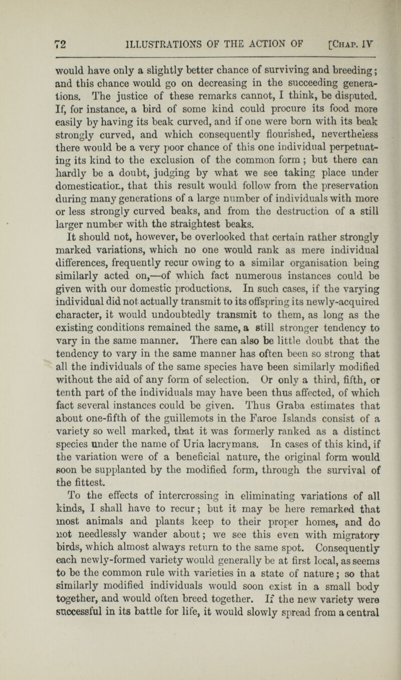 would have only a slightly better chance of surviving and breeding ; and this chance would go on decreasing in the succeeding genera tions. The justice of these remarks cannot, I think, he disputed. If, for instance, a bird of some kind could procure its food more easily by having its beak curved, and if one were born with its beak strongly curved, and which consequently flourished, nevertheless there would be a very poor chance of this one individual perpetuat ing its kind to the exclusion of the common form ; but there can hardly be a doubt, judging by what we see taking place under domestication, that this result would follow from the preservation during many generations of a large number of individuals with more or less strongly curved beaks, and from the destruction of a still larger number with the straightest beaks. It should not, however, be overlooked that certain rather strongly marked variations, which no one would rank as mere individual differences, frequently recur owing to a similar organisation being similarly acted on,—of which fact numerous instances could be given with our domestic productions. In such cases, if the varying individual did not actually transmit to its offspring its newly-acquired character, it would undoubtedly transmit to them, as long as the existing conditions remained the same, a still stronger tendency to vary in the same manner. There can also be little doubt that the tendency to vary in the same manner has often been so strong that all the individuals of the same species have been similarly modified without the aid of any form of selection. Or only a third, fifth, or tenth part of the individuals may have been thus affected, of which fact several instances could be given. Thus Graba estimates that about one-fifth of the guillemots in the Faroe Islands consist of a variety so well marked, that it was formerly ranked as a distinct species under the name of Uria lacrymans. In cases of this kind, if the variation were of a beneficial nature, the original form would soon be supplanted by the modified form, through the survival of the fittest. To the effects of intercrossing in eliminating variations of all kinds, I shall have to recur ; but it may be here remarked that most animals and plants keep to their proper homes, and do not needlessly wander about; we see this even with migratory birds, which almost always return to the same spot. Consequently each newly-formed variety would generally be at first local, as seems to be the common rule with varieties in a state of nature ; so that similarly modified individuals would soon exist in a small body together, and would often breed together. If the new variety were successful in its battle for life, it would slowly spread from a central