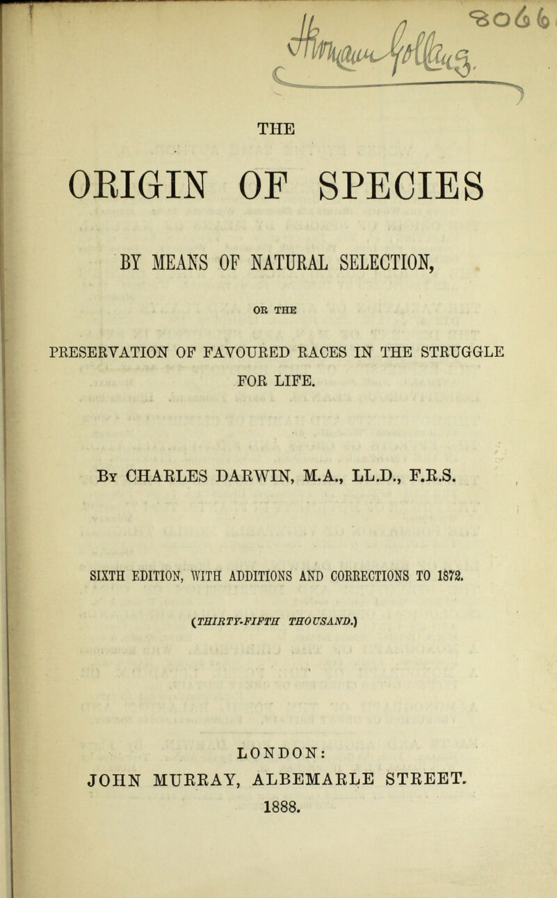 THE ORIGIN OF SPECIES BY MEANS OF NATURAL SELECTION, OR THE PRESERVATION OF FAVOURED RACES IN THE STRUGGLE FOR LIFE. By CHARLES DARWIN, M.A., LL.D., F.R.S. SIXTH EDITION, WITH ADDITIONS AND CORRECTIONS TO 1872. ( THIRTT-FIFTH THOUSAND.) LONDON: JOHN MURRAY, ALBEMARLE STREET. 1888 .