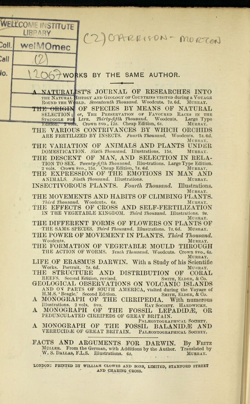 cm ’E INSTITUTE LIBRARY welMOmec m 1106 ^ wo the Natural Round the W THE ORIGIN (S^) U < SrOte ~ (Yio (¿Tof^ KS BY THE SAME AUTHOR. A. NATTTRAT ST’S JOURNAL OF RESEARCHES INTO Iistory and Geology of Countries visited during a Voyage rld. Seventeenth Thousand. Woodcuts. Is.Gd. Murray. OF SPECIES BY MEANS OF NATURAL SELECTION ;| or, The Preservation of Favoured Races in the Struggle fo| Life. Thirty-fifth Thousand. Woodcuts. Large Type Crown 8vo , 12s. Cheap Edition, 6s. fflllCTWl’ 2*V0fs. Crown 8vo , 12s. Cheap Edition, 6s. Murray. THE VARIOUS CONTRIVANCES BY WHICH ORCHIDS ARE FERTILIZED BY INSECTS. Fourth Thousand. Woodcuts. 7s. 6d. THE VARIATION OF ANIMALS AND PLANTS UNDER DOMESTICATION. Sixth Thousand. Illustrations. 15s. Murray. THE DESCENT OF MAN, AND SELECTION IN RELA TION TO SEX. Twenty-fifth Thousand. Illustrations. Large Type Edition. 2 vols. Crown 8vo., 15s. Cheap Edition, 7s. 6 d. Murray. THE EXPRESSION OF THE EMOTIONS IN MAN AND ANIMALS. Ninth Thousand. Illustrations. Murray. INSECTIVOROUS PLANTS. Fourth Thousand. Illustrations. THE MOVEMENTS AND HABITS OF CLIMBING PLANTS. Third Thousand. Woodcuts. 6s. Murray. THE EFFECTS OF CROSS AND SELF-FERTILIZATION IN THE VEGETABLE KINGDOM. Third Thousand. Illustrations. 9s. THE DIFFERENT FORMS OF FLOWERS ON PLANTS OF THE SAME SPECIES. Third Thousand. Illustrations. 7s. 6d. Murray. THE POWER OF MOVEMENT IN PLANTS. Third Thousand. Woodcuts. Murray. THE FORMATION OF VEGETABLE MOULD THROUGH THE ACTION OF WORMS. Tenth Thousand. Woodcuts. Crown 8vo., 6s. LIFE OF ERASMUS DARWIN. With a Study of his Scientific Works. Portrait. 7s. 6 d. Murray. THE STRUCTURE AND DISTRIBUTION OF CORAL REEKS. Second Edition, revised. Smith, Elder, & Co. GEOLOGICAL OBSERVATIONS ON VOLCANIC ISLANDS AND ON PARTS OF SOUTH AMERICA, visited during the Voyage of H.M.S. ‘ Beagle.’ Second Edition. Smith, Elder, & Co. A MONOGRAPH OF THE CIRRIPEDIA. With numerous Illustrations. 2 vols. 8vo. Ray Society. Hardwicke. A MONOGRAPH OF THE FOSSIL LEPADIDAS, OR PEDUNCULATED CIRRIPEDS OF GREAT BRITAIN. PAL2EONTOGRAPH1CAL SOCIETY. A MONOGRAPH OF THE FOSSIL BALANHLE AND VERRUCIDIE OF GREAT BRITAIN. Pal.*ontographical Society. FACTS AND ARGUMENTS FOR DARWIN. By Fritz Muller. From the German, with Additions by the Author. Translated by W . S. Dallas, F.L.S. Illustrations. 6s. Murray. LONDON: PRINTED 3Y WILLIAM CLOWES AND SONS, LIMITED, STAMFORD STREET AND CHARING CROSS.