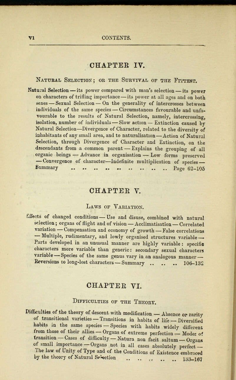 CHAPTER IY. Natural Selection; or the Survival of the Fittest. Natural Selection — its power compared with man’s selection — its power on characters of trifling importance — its power at all ages and on both sexes — Sexual Selection — On the generality of intercrosses between individuals of the same species — Circumstances favourable and unfa vourable to the results of Natural Selection, namely, intercrossing, isolation, number of individuals — Slow action— Extinction caused by Natural Selection—Divergence of Character, related to the diversity of inhabitants of any small area, and to naturalisation — Action of Natural Selection, through Divergence of Character and Extinction, on the descendants from a common parent — Explains the grouping of all organic beings — Advance in organisation — Low forms preserved — Convergence of character—Indefinite multiplication of species — Summary Page 62-105 CHAPTER Y. Laws of Variation. EiFeets of changed conditions — Use and disuse, combined with natural selection ; organs of flight and of vision — Acclimatisation — Correlated variation—Compensation and economy of growth — False correlations — Multiple, rudimentary, and lowly organised structures variable —• Parts developed in an unusual manner are highly variable : spécifié characters more variable than generic : secondary sexual characters variable — Species of the same genus vary in an analogous manner — Reversions 10 long-lost characters — Summary 106-132 CHAPTER VI. Difficulties of the Theory. Difficulties of the theory of descent with modification — Absence or rarity of transitional varieties — Transitions in habits of life — Diversified habits in the same species — Species with habits widely different from those of their allies — Organs of extreme perfection — Modes of transition—Cases of difficulty — Natura non facit saltum — Organs of small importance—Organs not in all cases absolutely perfect — The law of Unity of Type and of the Conditions of Existence embraced by the theory of Natural Se’-ection .. .. <t .. .. 133-167