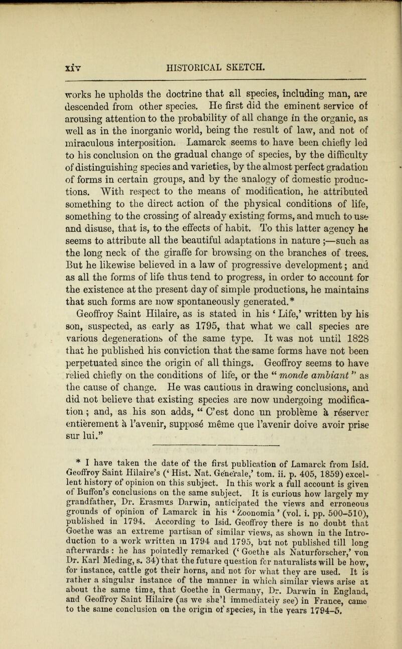 works he upholds the doctrine that all species, including man, are descended from other species. He first did the eminent service of arousing attention to the probability of all change in the organic, as well as in the inorganic world, being the result of law, and not of miraculous interposition. Lamarck seems to have been chiefly led to his conclusion on the gradual change of species, by the difficulty of distinguishing species and varieties, by the almost perfect gradation of forms in certain groups, and by the analogy of domestic produc tions. With respect to the means of modification, he attributed something to the direct action of the physical conditions of life, something to the crossing of already existing forms, and much to use and disuse, that is, to the effects of habit. To this latter agency he seems to attribute all the beautiful adaptations in nature ;—such as the long neck of the giraffe for browsing on the branches of trees. But he likewise believed in a law of progressive development ; and as all the forms of life thus tend to progress, in order to account for the existence at the present day of simple productions, he maintains that such forms are now spontaneously generated.* Geoffroy Saint Hilaire, as is stated in his 4 Life,’ written by his son, suspected, as early as 1795, that what we call species are various degenerations of the same type. It was not until 1828 that he published his conviction that the same forms have not been perpetuated since the origin of all things. Geoffroy seems to have relied chiefly on the conditions of life, or the “ monde ambiant ” as the cause of change. He was cautious in drawing conclusions, and did not believe that existing species are now undergoing modifica tion ; and, as his son adds, “ C’est donc un problème à réserver entièrement h l’avenir, supposé même que l’avenir doive avoir prise sur lui.” * I have taken the date of the first publication of Lamarck from Isid. Geoffroy Saint Hilaire’s (‘ Hist. Nat. Generale,’ tom. ii. p. 405, 1859) excel lent history of opinion on this subject. In this work a full account is given oi Bufton’s conclusions on the same subject. It is curious how largely my grandfather, Dr. Erasmus Darwin, anticipated the views and erroneous grounds of opinion of Lamarck in his ‘ Zoonomia ’ (vol. i. pp. 500-510), published in 1794. According to Isid. Geoffroy there is no doubt that Goethe was an extreme partisan of similar views, as shown in the Intro duction to a work written in 1794 aud 1795, but not published till long afterwards : he has pointedly remarked (‘ Goethe als Naturforscher,’ von Dr. Karl Meding, s. 34) that the future question for naturalists will be how, for instance, cattle got their horns, and not for what they are used. It is rather a singular instance of the manner in which similar views arise at about the same time, that Goethe in Germany, Dr. Darwin in England, and Geoffroy Saint Hilaire (as we sha’l immediately see) in France, camo to the same conclusion on the origin of species, in the years 1794-5,