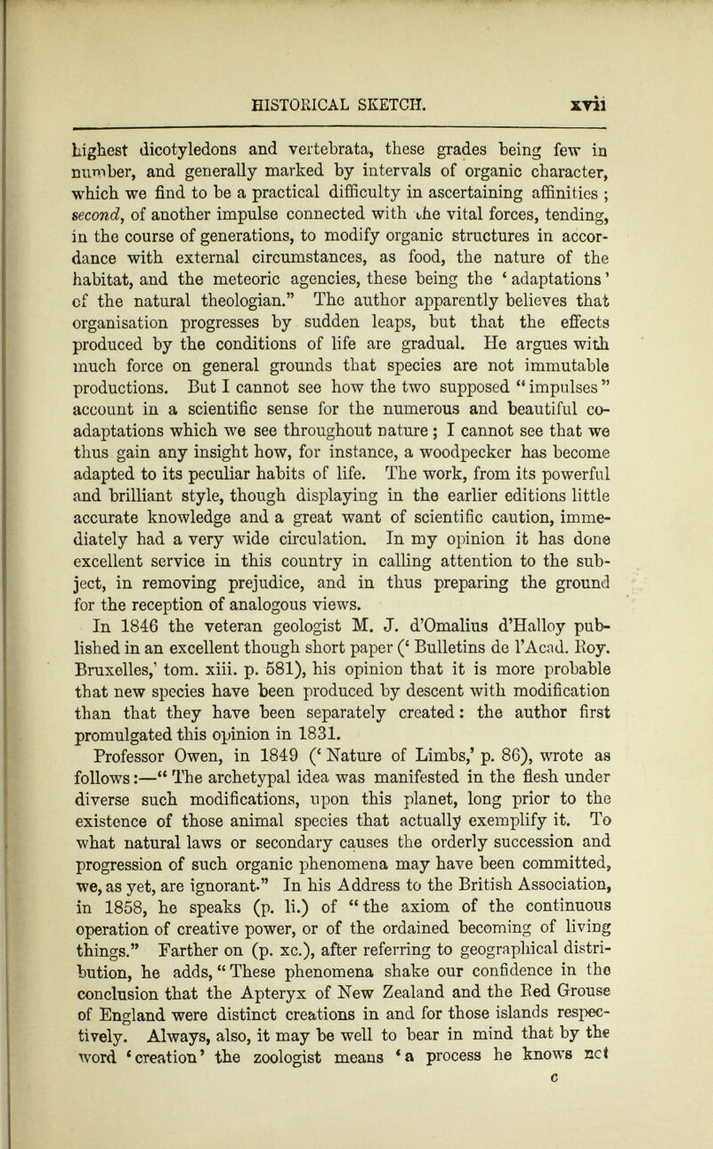 highest dicotyledons and vertebrata, these grades being few in number, and generally marked by Intervals of organic character, which we find to be a practical difficulty in ascertaining affinities ; second , of another impulse connected with the vital forces, tending, in the course of generations, to modify organic structures in accor dance with external circumstances, as food, the nature of the habitat, and the meteoric agencies, these being the ‘ adaptations ’ of the natural theologian.” The author apparently believes that organisation progresses by sudden leaps, but that the effects produced by the conditions of life are gradual. He argues with much force on general grounds that species are not immutable productions. But I cannot see how the two supposed “ impulses ” account in a scientific sense for the numerous and beautiful co adaptations which we see throughout nature ; I cannot see that we thus gain any insight how, for instance, a woodpecker has become adapted to its peculiar habits of life. The work, from its powerful and brilliant style, though displaying in the earlier editions little accurate knowledge and a great want of scientific caution, imme diately had a very wide circulation. In my opinion it has done excellent service in this country in calling attention to the sub ject, in removing prejudice, and in thus preparing the ground for the reception of analogous views. In 1846 the veteran geologist M. J. d’Omalius d’Halloy pub lished in an excellent though short paper (‘ Bulletins de l’Acad. Boy. Bruxelles,’ tom. xiii. p. 581), his opinion that it is more probable that new species have been produced by descent with modification than that they have been separately created : the author first promulgated this opinion in 1831. Professor Owen, in 1849 (‘ Nature of Limbs,’ p. 86), wrote as follows :—“ The archetypal idea was manifested in the flesh under diverse such modifications, upon this planet, long prior to the existence of those animal species that actually exemplify it. To what natural laws or secondary causes the orderly succession and progression of such organic phenomena may have been committed, we, as yet, are ignorant.” In his Address to the British Association, in 1858, he speaks (p. li.) of “ the axiom of the continuous operation of creative power, or of the ordained becoming of living things.” Farther on (p. xc.), after referring to geographical distri bution, he adds, “ These phenomena shake our confidence in tho conclusion that the Apteryx of New Zealand and the Bed Grouse of England were distinct creations in and for those islands respec tively. Always, also, it may be well to bear in mind that by the word ‘creation’ the zoologist means ‘a process he knows net c