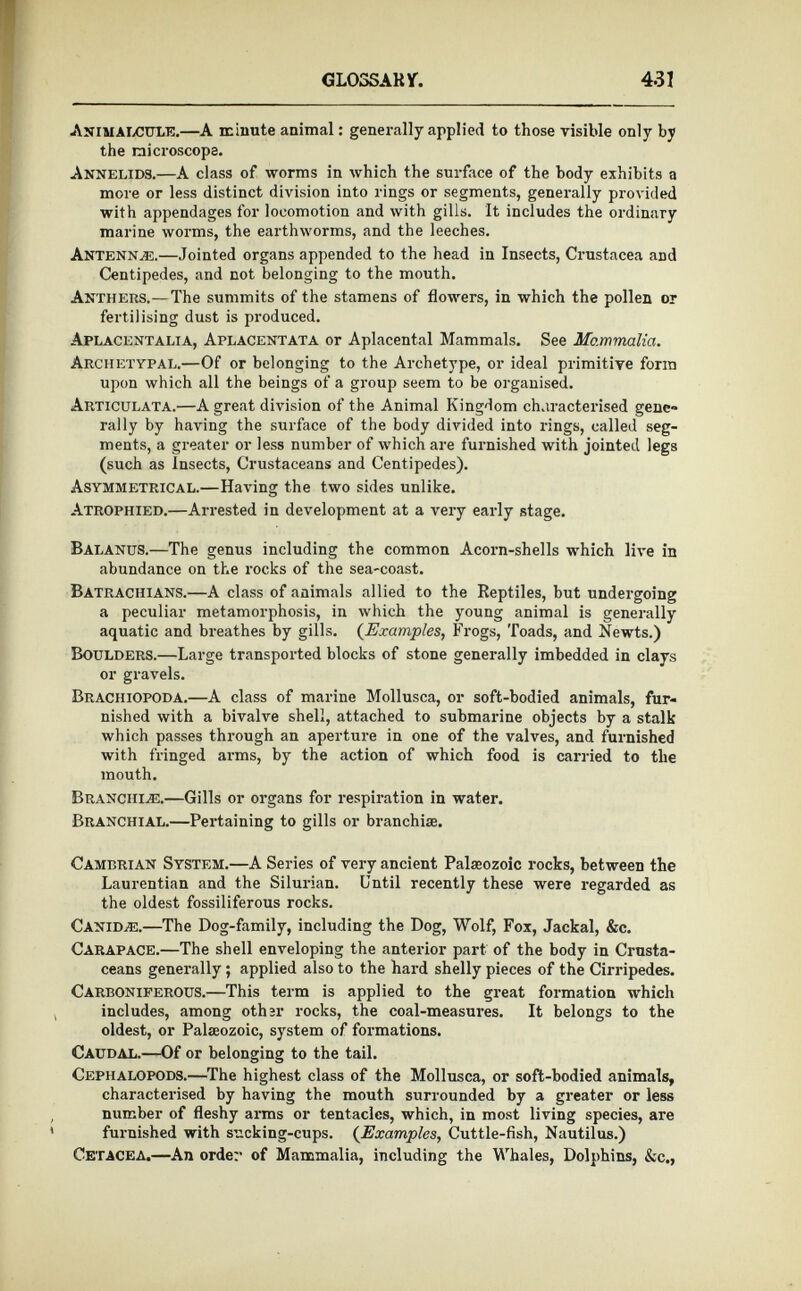 Animalcule. —A minute animal: generally applied to those visible only by the microscope. Annelids.—A class of worms in which the surface of the body exhibits a more or less distinct division into rings or segments, generally provided with appendages for locomotion and with gills. It includes the ordinary marine worms, the earthworms, and the leeches. Antennal— Jointed organs appended to the head in Insects, Crustacea and Centipedes, and not belonging to the mouth. Anthers.— The summits of the stamens of flowers, in which the pollen or fertilising dust is produced. Aplacentalia, Aplacentata or Aplacental Mammals. See Mammalia. Archetypal. —Of or belonging to the Archetype, or ideal primitive form upon which all the beings of a group seem to be organised. Articulata. —A great division of the Animal Kingdom characterised gene» rally by having the surface of the body divided into rings, called seg ments, a greater or less number of which are furnished with jointed legs (such as Insects, Crustaceans and Centipedes). Asymmetrical. —Having the two sides unlike. Atrophied.—A rrested in development at a very early stage. Balanus. —The genus including the common Acorn-shells which live in abundance on the rocks of the sea-coast. Batrachians. —A class of animals allied to the Reptiles, but undergoing a peculiar metamorphosis, in which the young animal is generally aquatic and breathes by gills. ( Examples , Frogs, Toads, and Newts.) Boulders. —Large transported blocks of stone generally imbedded in clays or gravels. Brachiopoda.— A class of marine Mollusca, or soft-bodied animals, fur nished with a bivalve shell, attached to submarine objects by a stalk which passes through an aperture in one of the valves, and furnished with fringed arms, by the action of which food is carried to the mouth. Branchiae. —Gills or organs for respiration in water. Branchial.—P ertaining to gills or branchiae. Cambrian System. —A Series of very ancient Palaeozoic rocks, between the Laurentian and the Silurian. Until recently these were regarded as the oldest fossiliferous rocks. Canid.®. —The Dog-family, including the Dog, Wolf, Fox, Jackal, &c. Carapace. —The shell enveloping the anterior part of the body in Crusta ceans generally ; applied also to the hard shelly pieces of the Cirripedes. Carboniferous. —This term is applied to the great formation which includes, among other rocks, the coal-measures. It belongs to the oldest, or Palaeozoic, system of formations. Caudal. —Of or belonging to the tail. Cephalopods. —The highest class of the Mollusca, or soft-bodied animals, characterised by having the mouth surrounded by a greater or less number of fleshy arms or tentacles, which, in most living species, are furnished with sucking-cups. ( Examples , Cuttle-fish, Nautilus.) Cetacea. —An order of Mammalia, including the Whales, Dolphins, &c.,