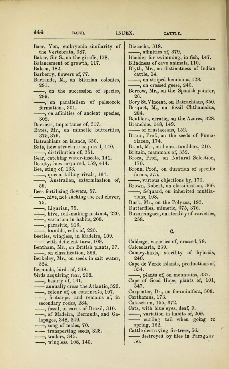 444 BAER. LNDiLX. CATT1E. Baer, Von, embryonic similarity of the Vertebrata, 387. Baker, Sir S., on the giraffe, 178. Balancement of growth, 117. Baleen, 182. Barberry, flowers of, 77. Barrande, M., on Silurian colonies, 291. , on the succession of species, 299. , on parallelism of palaeozoic formations, 301. , on affinities of ancient species, 302. Barriers, importance of, 317. Bates, Mr., on mimetic butterflies, 375,376. Batrachians on islands, 350. Bats, how structure acquired, 140. , distribution of, 351. Bear, catching water-insects, 141. Beauty, how acquired, 159, 414. Bee, sting of, 163. , queen, killing rivals, 164. , Australian, extermination of, 59. Bees fertilising flowers, 57. , hive, not sucking the red clover, 75. , Ligurian, 75. , hive, cell-making instinct, 220 . , variation in habits, 208. , parasitic, 216. , humble, cells of, 220 . Beetles, wingless, in Madeira, 109. with deficient tarsi, 109. Bentham, Mr., on British plants, 37. , on classification, 369. Berkeley, Mr., on seeds in salt water, 324. Bermuda, birds of, 348. Birds acquiring fear, 208. , beauty of, 161. annually cross the Atlantic, 329. ; , colour of, on continents, 107. 1 , footsteps, and remains of, in secondary rocks, 284. , fossil, in caves of Brazil, 310. , of Madeira, Bermuda, and Ga lapagos, 348, 349. , song of males, 70. transporting seeds, 328. , waders, 345. , wingless, 108, 140. Bizcacha, 318. , affinities of, 379. Bladder for swimming, in fish, 147. Blindness of cave animals, 110. Blyth, Mr., on distinctness of Indian cattle, 14. , on striped hemionus, 128. , on crossed geese, 240. Borrow, Mr., on the Spanish pointer, 26. Bory St.Vincent, on Batrachians, 350. Bosquet, M., on fossil Chthamalus, 284. Boulders, erratic, on the Azores, 328. Branchiae, 148, 149. of crustaceans, 152. Braun, Prof., on the seeds of Fuma- riaceæ, 174. Brent, Mr., on house-tumblers, 210. Britain, mammals of, 352. Broca, Prof., on Natural Selection, 170. Bronn, Prof., on duration of specific forms, 275. , various objections by, 170. Brown, Robert, on classification, 366, , Sequard, on inherited mutila tions, 108. Busk, Mr., on the Polyzoa, 193. Butterflies, mimetic, 375, 376. Buzareingues, on sterility of varieties, 258. C. Cabbage, varieties of, crossed, 78. Calceolaria, 239. Canary-birds, sterility of hybrids, 240. Cape de Verde islands, productions of, 354. , plants of, on mountains, 337. Cape of Good Hope, plants of, 101, 347. I Carpenter, Dr., on foriminifera, 308. Carthamus, 173. Catasetum, 155, 372. Cats, with blue eyes, deaf, 9. , variation in habits of, 209. curling tail when going tc spring, 162. Cattle destrcving fir-trees, 56. destroyed by flies in Paraguay 56.