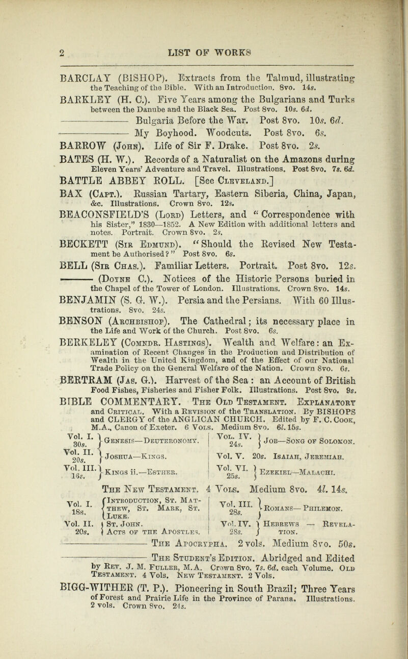 BARCLAY (BISHOP). Extracts from the Talmud, illustrating tbe Teaching of the Bible. With an Introduction. 8vo. 14s. BARKLEY (H. C.). Eive Years among the Bulgarians and Turks between the Danube and the Black Sea. Post 8vo. 10s. 6 d. Bulgaria Before the War. Post 8 vo. 10.?. 6 d . My Boyhood. Woodcuts. Post 8 vo. 6 s. BARROW (John). Life of Sir F. Drake. Post 8 vo. 2 .?. BATES (H. W.). Records of a Naturalist on the Amazons during Eleven Years’ Adventure and Travel. Illustrations. Post 8vo. 7s. 6 id. BATTLE ABBEY ROLL. [See Cleveland.] BAX (Capt.1. Russian Tartary, Eastern Siberia, China, Japan, &c. Illustrations. Crown 8vo. 12s. BEACONSFIELD’S (Lord) Letters, and “ Correspondence with his Sister,” 1830—1852. A New Edition with additional letters and notes. Portrait. Crown 8vo. 2s. BECKETT (Sir Edmund). “Should the Revised New Testa ment be Authorised?” Post 8vo. 6s. BELL (Sir Chas.). Familiar Letters. Portrait Post 8vo. 12s. —- ■ ■ (Doyne C.). Notices of the Historic Persons buried in the Chapel of the Tower of London. Illustrations. Crown 8vo. 14s. BENJAMIN (S. G. W.). Persia and the Persians. With 60 Illus trations. 8vo. 24s. BENSON (Archbishop). The Cathedral; its necessary place in the Life and Work of the Church. Post 8vo. 6s. BERKELEY (Comndr. PIastings). Wealth and Welfare: an Ex amination of Recent. Changes in the Production and Distribution of Wealth in the United Kingdom, and of the Effect of our National Trade Policy on the General Welfare of the Nation. Crown 8vo. 6s. BERTRAM (Jas. G.h Harvest of the Sea : an Account of British Food Fishes, Fisheries and Fisher Folk. Illustrations. Post 8vo. 9s. BIBLE COMMENTARY. The Old Testament. Explanatory and Critical. With a Revision of the Translation. By BISHOPS and CLERGY of the ANGLICAN CHURCH. Edited by F. C. Cook, M.A., Canon of Exeter. 6 Vow. Medium 8vo. 61. 15s. V 30s I * } Genesis—Deuteronomy, j j Job— Song of Solomon. ^°20s^' ) Joshua— Kings. Vol. V. 20s. Isaiah, Jeremiah. V ]V ilL ) Kings ii.— Esther. ' j Ezekiel—Malacht. Vol. I. 18s. Vol. II. 20s. The New Testament. 4 Yols. Medium 8vo. 4 1 . 14s. fI ntroduction, St. Mat- j _ . TTy 1 < thew, St. Mark, St. I v v Romans— Philemon. ( Luke. Ms - ) (St.John. Vol. IV. 1 Hebrews — Revela- I Acts of the Apostles. I 28s. j tion. TnE Apocrypha. 2vols. Medium 8vo. 50s. The Student’s Edition. Abridged and Edited by Rev. J. M. Fuller, M.A. Crown 8vo. 7s. 6 d. each Volume. Old Testament, 4 Vols. New Testament. 2 Vols. BIGG-WITHER (T. P.). Pioneering in South Brazil; Three Years of Forest and Prairie Life in the Province of Parana. Illustrations. 2 vols. Crown 8vo. 24s.