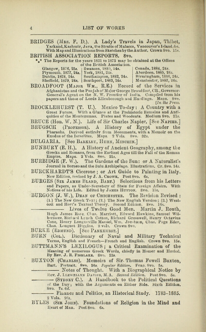 BRIDGES (Mrs. F. D.). A Lady’s Travels in Japan, Thibet, Yarkand, Kashmir, Java, the Straits of Malacca, Vancouver’s Island,Ac. With Map and Illustrations from Sketches by the Author. Crown 8vo. 15». BRITISH ASSOCIATION REPORTS. 8 vo. *„* The Reports for the years 1831 to 1875 may be obtained at the Offices of the British Association. Glasgow, 1876, 258. Plymouth, 1877, 248. Dublin, 1878, 24s. Sheffield, 1879, 24». BROADFOOT (Major Swansea, 1880, 24». York, 1881, 21s. Southampton, 1882, 24». Southport, 1883, 24s. Wm„ R.E.) Record Canada, 1884, 24s. Aherdeen. 1885, 2 4s. Birmingham, 18S6, 24s. Manchester, 1887, 24s. of the Services in Afghanistan and the Punjab of Major George Broad foot, CB., Governor- General’s Agent on the N. W. Frontier of India. Compiled from his papers and those of Lords Ellenborough and Hardinge. Maps. 8vo. [In the Press. BROCKLEHURST (T. U.). Mexico To-day : A Country with a Great Future. With a Glance at the Prehistoric Remains and Anti quities of the Montezumas. Plates and Woodcuts. Medium 8vo. 21s. BRUCE (Hon. W. N.). Life of Sir Charles Napier. [See Napier.] BRUGSCK (Professor). A History of Egypt under the Pharaohs. Derived entirely from Monuments, with a Memoir on the Exodus of the Israelites. Maps. 2 Vols. 8vo. 32s. BULGARIA. [See Barkley, IIuhn, Minohin.] BUNBURY (E. H.). A History of Ancient Geography, among the Greeks and Romans, from the Earliest Ages till the Fall of the Roman Empire. Maps. 2 Vols. 8vo. 21». BURBIDGE (F. YV.). The Gardens of the Sun: or A Naturalist’s Journal in Borneo and the Sulu Archipelago. Illustrations. Cr. 8vo. 14s. BURCKHARDT’S Cicerone; or Art Guide to Painting in Italy. New Edition, revised by J. A. Crowk. Post8vo. 6». BURGES (Sir James Bland, Bart.) Selections from his Letters and Papers, as Under-Secretary of State for Foreign Affairs. With Notices of his Life. Edited by James Hutton. 8vo. 15s. BURGON (J. W.), Dean of Chichester. The Revision Revised : (1.) The New Greek Text; (2.) The New English Version; (3.) West- cott and Hort’s Textual Theory. Second Ediiion, 8vo. 14». Lives of Twelve Good Men. Martin J. Routh, Hugh James Rore Clas. Marriott, Edward Hawkins, Samuel Wil- berforce, Ricl a r d Lyn<li Cotton, Richard Gresswel), Henry Octavius Coxe, Henry Longueville Mansel, Win. Jacobson, Chas. Page Eden, Chas. Longuet Higgins. 2 vols. Crown 8vo. BURKE (Edmund). [¡See Pankhurst.] BURN (Col.). Dictionary of Naval and Military Technical Terms, English and French—French and English. Crown 8 vo. 15«. BUTTMANN’S LEXILOGUS; a Critical Examination of the Meaning of numerous Greek Words, chiefly in Homer and Hesiod. By Rev. J. R. Fishlakb. 8vo. 12*. BUXTON (Charles). Memoirs of Sir. Thomas Powell Buxton, Bart. Portrait. 8vo. 16». Popular Edition. Fcap. 8vo. 5*. • Notes of Thought. With a Biographical Notice by Rev. J. Llewellyn Davies, M. A. Second Edition. Post8vo. 6 s. - (Sydney C.). A Handbook to the Political Questions of the Day; with the Arguments on Either Side. Sixth Edition. 8vo. 7s. 6 d. Finance and Politics, an Historical Study. 1783-1885. 2 Vols. 26s. BYLES (Sir John). Foundations of Religion in the Mind and Heart of Man. PostSvo. 6».