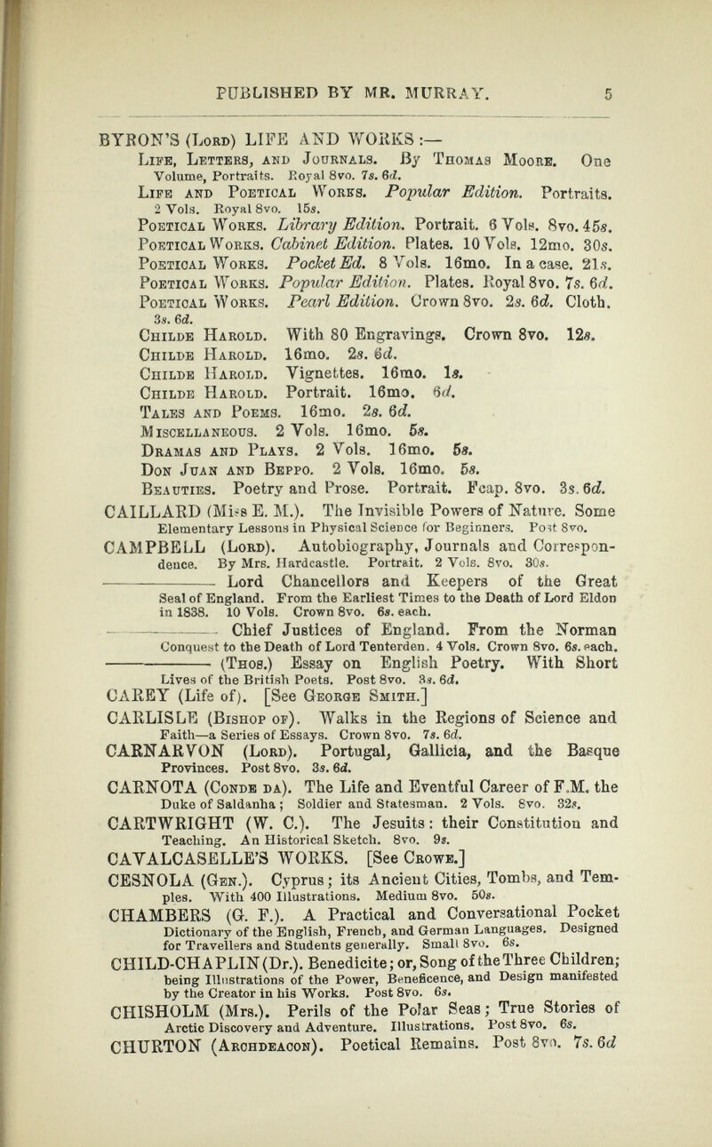 BYRON’S (Lord) LIFE AND WORKS Life, Letters, and Journals. By Thomas Moore. One Volume, Portraits. Royal 8vo. 7s.6tl. Life and Poetical Works. Popular Edition. Portraits. 2 Vols. Royal 8vo. 15s. Poetical Works. Library Edition. Portrait. 6 Vols. 8vo. 45s. Poetical Works. Cabinet Edition. Plates. lOYols. 12mo. 30s. Poetical Works. Pocket Ed. 8 Vols. 16mo. In a case. 21 s. Poetical Works. Popular Edition. Plates. Royal 8 vo. 7s. 6d. Poetical Works. Pearl Edition. Crown 8vo. 2s. 6d. Cloth. 3s. 6d. Childe Harold. With 80 Engravings. Crown 8 vo. 12«. Childe Harold. 16mo. 2s. &d. Childe Harold. Vignettes. 16rao. Is. Childe Harold. Portrait. 16mo. 6c4 Tales and Poems. 16mo. 2s. 6 d. M ISCELLANEOUS. 2 Vols. 1 6 lHO. 5«. Dramas and Plats. 2 Vols. 16mo. 5s. Don Juan and Beppo. 2 Vols. 16mo. 5s. Beauties. Poetry and Prose. Portrait. Fcap. 8 vo. 3s. 6 d. CAILLARD (Miss E. M.). The Invisible Powers of Nature. Some Elementary Lessons in Physical Science lor Beginners. Poit 8vo. CAMPBELL (Lord). Autobiography, Journals and Correspon dence. By Mrs. Hardcastle. Portrait. 2 Vols. 8vo. 30s. Lord Chancellors and Keepers of the Great Seal of England. From the Earliest Times to the Death of Lord Eldon in 1838. 10 Vols. Crown 8vo. 6s. each. Chief Justices of England. From the Norman Conquest to the Death of Lord Tenterden. 4 Vols. Crown 8vo. 6s. each. (Thos.) Essay on English Poetry. With Short Lives of the British Poets. Post 8vo. 3s. 6ci. CAREY (Life of). [See George Smith.] CARLISLE (Bishop of). Walks in the Regions of Science and Faith—a Series of Essays. Crown 8vo. 7s. 6 d. CARNARVON (Lord). Portugal, Gallicia, and the Basque Provinces. Post 8vo. 3s. 6 d. CARNOTA (Conde da). The Life and Eventful Career of F.M. the Duke of Saldanha ; Soldier and Statesman. 2 Vols. 8vo. 32s. CARTWRIGHT (W. C.). The Jesuits: their Constitution and Teaching. An Historical Sketch. 8vo. 9s. CAVALCASELLE’S WORKS. [See Crowe.] CESNOLA (Gen.). Cyprus; its Ancient Cities, Tombs, and Tem ples. With 400 Illustrations. Medium 8vo. 50s. CHAMBERS (G. F.). A Practical and Conversational Pocket Dictionary of the English, French, and German Languages. Designed for Travellers and Students generally. Small 8vo. 6s. CHILD-CHAPLIN (Dr.). Benedicite; or, Song of the Three Children; being Illustrations of the Power, Beneficence, and Design manifested by the Creator in his Works. Post 8vo. 6s. CHISHOLM (Mrs.). Perils of the Polar Seas; True Stories of Arctic Discovery and Adventure. Illustrations. Post8vo. 6s. CHURTON (Archdeacon). Poetical Remains. Post 8 vo. 7s. 6d