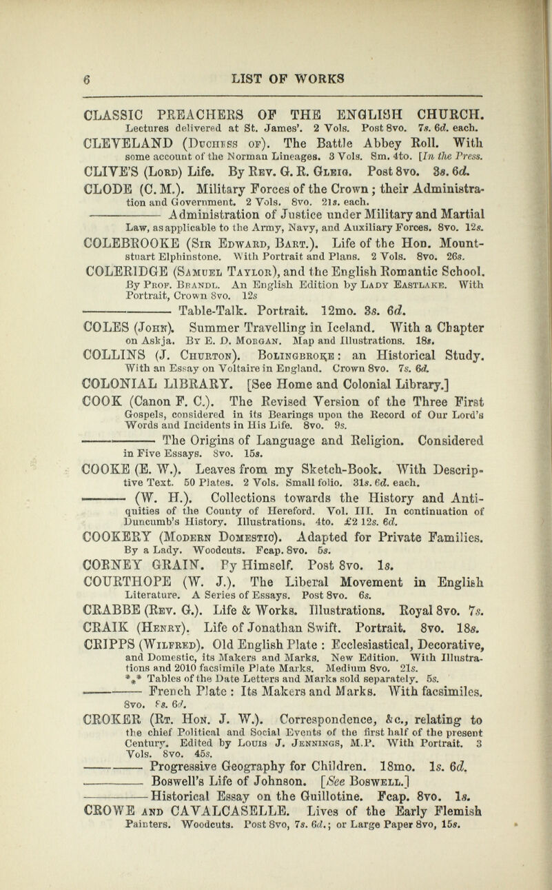 CLASSIC PREACHERS OP THE ENGLISH CHURCH. Lectures delivered at St. James’. 2 Yols. Post 8vo. 7s. 6d. each. CLEVELAND (Ducnrss op). The Battle Abbey Roll. With some account of the Norman Lineages. SVols. 8m. 4to. [In the Tress. CLIVE’S (Lord) Life. By Rev. G. R. Gleig. Post 8 vo. 3«. 6 d. CLODE (C. M.). Military Forces of the Crown ; their Administra tion and Government. 2 Vols. 8vo. 21s. each. Administration of Justice under Military and Martial Law, as applicable to the Army, Navy, and Auxiliary Forces. 8vo. 12s. COLEBROOKE (Sir Edward, Bart.). Life of the Hon. Mount- stuart Elphinstone. With Portrait and Plans. 2 Vols. 8vo. 26s. COLERIDGE (Samuel Taylor), and the English Romantic School. By Prof. Bbandl. An English Edition by Lady Eastlake. With Portrait, Crown 8vo. 12s Table-Talk. Portrait. 12mo. 3s. 6d. COLES (John). Summer Travelling in Iceland. With a Chapter on Askja. By E. D. Mobgan. Map and Illustrations. 18*. COLLINS (J. Churton). Bolingbroee : an Historical Study. With an Essay on Voltaire in England. Crown 8vo. 7s. 6 d. COLONIAL LIBRARY. [See Home and Colonial Library.] COOK (Canon F. C.). The Revised Version of the Three First Gospels, considered in its Bearings upon the Record of Our Lord’s Words and Incidents in His Life. 8vo. 9s. The Origins of Language and Religion. Considered in Five Essays. 8vo. 15s. COOKE (E. W.). Leaves from my Sketch-Book. With Descrip tive Text. 50 Plates. 2 Vols. Small folio. 31s. 6 d. each. (W. H.). Collections towards the History and Anti quities of the County of Hereford. Vol. III. In continuation of Duncumb’s History. Illustrations, 4to. £2 12s. 6 d. COOKERY (Modern Domestic). Adapted for Private Families. By a Lady. Woodcuts. Fcap. 8vo. 6s. CORNEY GRAIN. Fy Himself. Post 8 vo. Is. COURTHOPE (W. J.). The Liberal Movement in English Literature. A Series of Essays. Post 8vo. 6s. CRABBE (Rev. G.). Life & Works. Illustrations. Royal 8 vo. 7.?. CRAIK (Henry). Life of Jonathan Swift. Portrait. 8 vo. 18s. CRIPPS (Wilfred). Old English Plate : Ecclesiastical, Decorative, and Domestic, its Makers and Marks. New Edition. With Illustra tions and 2010 facsimile Plate Marks. Medium 8vo. 21s. *** Tables of the Date Letters and Marks sold separately. 5s. French Plate : Its Makers and Marks. With facsimiles. 8vo. fs. 6A CROKER (Rt. Hon. J. W.). Correspondence, &c., relating to the chief Political and Social Events of the first half of the present Century. Edited by Louis J. Jennings, M.P. With Portrait. 3 Vols. Svo. 45s. Progressive Geography for Children. 18mo. Is. 6d. . Boswell’s Life of Johnson. [See Boswell.] Historical Essay on the Guillotine. Fcap. 8 vo. Is. CROWE and CAVALCASELLE. Lives of the Early Flemish Painters. Woodcuts. Post 8vo, 7s. 6rf.; or Large Paper 8vo, 15s.