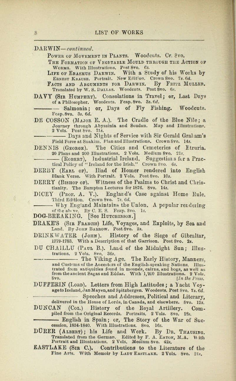 DARWIN— continued. Power of Movement in Plants. Woodcuts. Cr. 8 vo. The Formation of Vegetable Mould through the Action of Worms. With Illustrations. Post 8vo. 6s. Life of Erasmus Darwin. With a Study of his Works by Ernest Krause. Portrait. New E<iit ; on. Crown 8vo. 7s. 6 d. Facts and Arguments for Darwin. By Fritz Muller. Translated by W. S. Dallas. Woodcuts. Post 8vo. 6.?. DAYY (Sir Humphry). Consolations in Travel; or, Last Days of a Philosopher. Woodcuts. Fcap.8vo. 3s. 6c?. Salmonia; or, Days of Fly Fishing. Woodcuts. Fcap.8vo. 3s. 6 d. DE COSSON (Major E. A.). The Cradle of the Blue Nile; a Journey through Abyssinia and Soudan. Map and Illustrations. 2 Yols. Post Svo. 21s. Days and Nights of Service with Sir Gerald Gral ana’s Field Force at Suakim. Plan and Illustrations. Crown 8vo. 14s. DENNIS (George). The Cities and Cemeteries of Etruria. 20 Plans and 200 Illustrations. 2 Vols. Medium 8vo. 21s. (Robert), Industrial Ireland. Suggestions for a Prac tical Policy of “ Ireland for the Irish.” Crown 8vo. 6s. DERBY (Earl of). Iliad of Homer rendered into English Blank Verse. With Portrait. 2 Vols. Post 8vo. 10s. DERRY (Bishop of). Witness of the Psalms to Christ and Chris tianity. The Bampton Lectures for 1876. 8vo. 14s. DICEY (Prof. A. Y.). England's Case against Home Rule. Third Edition. Crown 8vo. 7s. 6d. ■ Why England Maintains the Union. A popular rendering of tie ah' ve. By C. E. S. Fcap. Svo. Is. DOG-BREAKING. [See Hutchinson.] DRAKE’S (Sir Franois) Life, Yoyages, and Exploits, by Sea and Land. By John Barrow. Post8vo. 2s. DRINK WATER (John). History of the Siege of Gibraltar, 1779-1783. With a Description of that Garrison. Post 8vo. 2s. DU CHAILLU (Paul B.). Land of the Midnight Sun; Illus trations. 2 Vols. 8vo. 36s. The Yiking Age. The Early History, Manners, and Customs of the Ancestors of the Englibh-speaking Nations. Illus trated from antiquities found in mounds, cairns, and bogs, as well as from the ancient Sagas and Eddas. With 1,200 Illustrations. 2 Vole. Svo. [In the Press. DUFFERIN (Lord). Letters from High Latitudes; a Yacht Yoy- agetoIceland, Jan Mayen, and Spitzbergen. Woodcuts. Post 8vo. 7 s.6d, - Speeches and Addresses, Political and Literary, delivered in the House of Lords, in Canada, and elsewhere. 8vo. 12s. DUNCAN (Col.) History of the Royal Artillery. Com piled from the Original Records. Portraits. 2 Vols. 8vo. 18s. English in Spain; or, The Story of the War of Suc cession, 1834-1840. With Illustrations. 8vo. 16s. DÜRER (Albert); his Life and Work. By Dr. Thausing. Translated from the German. Edited by F. A. Eaton, M.A. V\ ith Portrait and Illustrations. 2 Vols. Medium 8vo. 42s. EASTLAKE (Sir C.). Contributions to the Literature of the Fine Arts. With Memoir by Lady Easti.ake, 2 Vols. 8vo. 21s.