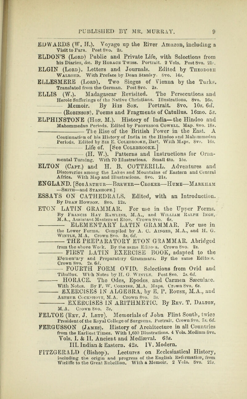 EDWARDS (W. H.). Voyage up the River Amazon, including a Visit to Para. Post 8vo. 2s. ELDON’S (Lord) Public and Private Life, with Selections from his Diaries, &c. By Horace Twibs. Portrait. 2 Vols. Post8vo. 2D. ELGIN (Lord). Letters and Journals. Edited by Theodore Walrond. With Preface by Dean Stanley. 8vo. 14s. ELLESMERE (Lord). Two Sieges of Vienna by the Turks. Translated from the German. Post 8vo. 2s. ELLIS (W.). Madagascar Revisited. The Persecutions and Heroic Sufferings of the Native Christians. Illustrations. 8vo. 16s. Memoir. By His Son. Portrait. 8vo. 10s. 6tf. (Robinson). Poems and Fragments of Catullus. 16mo. 5s. ELPHINSTONE (Hon. M.). History of India—the Hindoo and Mahommedan Periods. Edited by Professor Cowell. Map. 8vo. 18s. • The Rise of the British Power in the East. A Continuation of hiB History of India in the Hindoo and Mahommedan Periods. Edited by Sir E. Colebrooke, Bart. With Maps. 8v<>. 16s. Life of. [See Colebrooke.] (H. W.). Patterns and Instructions for Orna mental Turning. With 70 Illustrations. Small 4to. 16s. ELTON (Capt.) and H. B. COTTERILL. Adventures and Discoveries among the Dates and Mountains of Eastern and Central Africa. With Map and illustrations. 8vo. 21s. ENGLAND. [See Arthur—Brewer—Croker—Hume—Markham —Smith— and Stanhope.] ESSAYS ON CATHEDRALS. Edited, with an Introduction. By Dean Howson. 8vo. 12 s. ETON LATIN GRAMMAR. For u&e in the Upper Forms. By Francis Hay Rawlins, M.A., and William Ralph Inge, M. A., Assistant Masters at Eton. Crown 8vo. 6s. ELEMENTARY LATIN GRAMMAR. For use in the Lower Forms. Compiled by A. C. Ainger, M.A., and H. G. Wintle, M.A. Crown 8vo. 3s. 6 d. THE PREPARATORY ETON GRAMMAR. Abridged from the above Work. By tlie same EditO'S. Crown 8vo. 2s. FIRST LATIiSI EXERCISE BOOK, adapted to the Elementary and Preparatory Grammars. By the same Editors. Crown 8vo. 2s. 6 d. FOURTH FORM OVID. Selections from Ovid and Tibullus. With Notes by FI. G. Wintle. Post 8vo. 2s. 6d. HORACE. The Odes, Epodes, and Carmen Sseculare. With Notes. By F. W. Cornish. M.A. Maps. Crown 8vo. 6s. EXERCISES IN ALGEBRA, by E. P. Rouse, M.A., aud Arthur CoCKBhott, M.A. Crown 8vo. 3s. EXERCISES IN ARITHMETIC. By Rev. T. Dalton, M.A. Crown 8vo. 3s. FELTOE (Rev. J. Lett). Memorials of John Flint South, twice President of the Royal College of Surgeons. Portrait. Crown Svo. 7s. 6d. FERQCSSON (James). History of Architecture in all Countries from the Earliest Times. With 1,600 Illustrations. 4 Vols. Medium 8vo. Vols. I. & II. Ancient and Mediaeval. 63s. III. Indian & Eastern. 42s. IV. Modern. FITZGERALD (Bishop). Lectures on Ecclesiastical History, including the origin and progress of the English Reformation, irom Wicliffe to the Great Rebellion. With a Memoir. 2 Vols. 8vo. 21s.