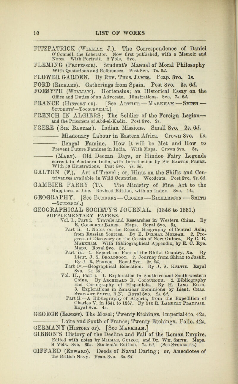 FITZPATRICK (William J.). The Correspondence of Daniel O’Connell, the Liberator. Now first published, with a Memoir and Notes. With Portrait. 2 Vols. 8vo. FLEMING (Professor). Student’s Manual of Moral Philosophy With Quotations and References. Post 8vo. 7 s. Gd. FLOWER GARDEN. By Rev. Teos. James. Fcap. 8vo. la. FORD (Richard). Gatherings from Spain. Post 8vo. 3a. 6d. FORSYTH (William). Hortensius; an Historical Essay on the Office and Duties of an Advocate. Illustrations. 8vo. 7 s. 6 d. FRANCE (History of). [See Arthur—Markham—Smith — Students’—Tocqueville.] FRENCH IN ALGIERS; The Soldier of the Foreign Legion— and the Prisoners of Abd-el-Kadir. Post 8vo. 2s. FRERE ( Sir Bartle ). Indian Missions. Small 8vo. 2s. 6d. Missionary Labour in Eastern Africa. Crown 8vo. 5s. Bengal Famine. How it will be Met and How to Prevent Future Famines in India. With Maps. Crown 8vo. 5s. (Mary). Old Deccan Days, or Hindoo Fairy Legends current in Southern India, with Introduction by Sir Bartle Fkere. With 50 Illustrations. Post 8vo. 7s. 6d. GALTON (F.). Art of Travel; or, Hints on the Shifts and Con trivances available in Wild Countries. Woodcuts. Post 8vo. 7s. 6 d. GAMBIER PARRY (T.). The Ministry of Fine Art to the Happiness of Life. Revised Edition, with an Index. 8vo. 14s. GEOGRAPHY. [See Bunbcry—Croker—Richardson — Smith —Students’.] GEOGRAPHICAL SOCIETY’S JOURNAL. (1846 to 1881.) SUPPLEMENTARY PAPERS. Vol. I., Parti. Travels and Researches in Western China. By E. Colborne Baber. Maps. Royal 8vo. 5s. Part ii.—1. Notes on the Recent Geography of Central Asia; from Russian Sources. By E. Delmar Morgan. 2. Pro gress of Discovery on the Coasts of New Guinea. By C. B. Markham. With Bibliographical Appendix, by E. C. Rye. Maps. Royal 8vo. 5s. Part iii.—1. Report on Part of the Ghilzi Country, &c. By Lieut. J. S. Broadfoot. 2. Journey from Shiraz to Jashk. By J. R. Preece. Royal 8vo. 2s. Gd. Part iv.— Geographical Education. By J. S. Keltik Royal 8vo. 2s. Gd. Yol. II., Part i.—1. Exploration in Southern and South-western China. By Archibald R. Colquhoun. 2. Bibliography and Cartography of Hispaniola. By H. Ling Roth. 3. Explorations in Zanzibar Dominions by Lieut. Ciias. Stewart Smith, R.N. Royal 8vo. 2s. Gd. Part ii.—A Bibliography of Algeria, from the Expedition of Charles Y. in 1541 to 1887. By Sir R. Lambert Playfair. Royal 8vo. 4s. GEOEGE (Ernest). The Mosel; Twenty Etchings. ImperiaI4to. 42s. Loire and South of France; Twenty Etchings. Folio. 42s. GERMANY (History of). [See Markham.] GIBBON’S History of the Decline and Fall of the Roman Empire. Edited with notes by Milman, Guizot, and Dr. Wm. Smith. Maps. 8 Vols. 8vo. 60s. Student’s Edition. 7s. Gd. (See Student’s.) GIFFARD (Edward). Deeds of Naval Daring; or, Anecdotes of the British Navy. Fcap. 8vo. 3s. Gd.