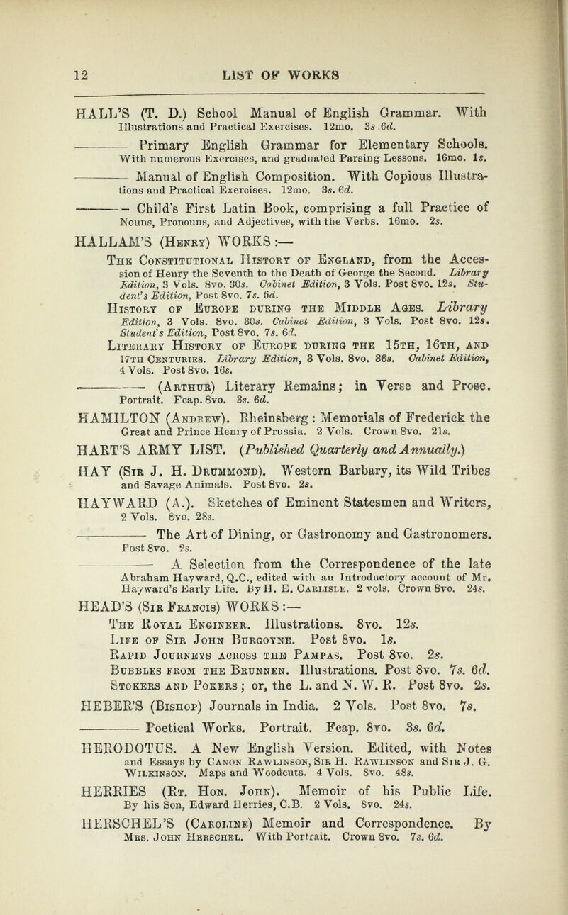 HALL’S (T. D.) School Manual of English Grammar. With Illustrations and Practical Exercises. 12mo. 3s.6d. — Primary English Grammar for Elementary Schools. With numerous Exercises, and graduated Parsing Lessons. 16mo. Is. Manual of English Composition. With Copious Illustra tions and Practical Exercises. 12mo. 3s. 6 d. Child's First Latin Book, comprising a full Practice of Nouns, Pronouns, and Adjectives, with the Verbs. 16mo. 2s. HALLAM’S (Henry) WORKS:— The Constitutional History of England, from the Acces sion of Henry the Seventh to the Death of George the Second. Library Edition, 3 Vols. 8vo. 30s. Cabinet Edition, 3 Vols. Post 8vo. 12s. Stu dent’s Edition, Post 8vo. 7s. 6d. History of Europe during the Middle Ages. Library Edition, 3 Vols. 8vo. 30s. Cabinet Edition, 3 Vols. Post 8vo. 12s, Student’s Edition, Post 8vo. 7s. 6 d. Literary History of Europe during the 15th, 16th, and 17th Centuries. Library Edition, 3 Vols. 8vo. 36s. Cabinet Edition, 4 Vols. Post 8vo. 16s. (Arthur) Literary Remains; in Terse and Prose. Portrait. Fcap. 8vo. 3s. 3d. HAMILTON (Andrew). Rheinsberg : Memorials of Frederick the Great and Prince Henry of Prussia. 2 Vols. Crown 8vo. 21s. HART’S ARMY LIST. (Published Quarterly and Annually.) HAY (Sir J. H. Drummond). Western Barbary, its Wild Tribes and Savage Animals. Post 8vo. 2s. HAYWARD (A.). Sketches of Eminent Statesmen and Writers, 2 Vols. Svo. 28s. The Art of Dining, or Gastronomy and Gastronomers. Post 8vo. 2s. A Selection from the Correspondence of the late Abraham Hayward, Q.C., edited with an Introductory account of Mr. Hayward’s Early Life. By H. E. Carlisle. 2 vols. Crown 8vo. 24s. HEAD’S (Sir Francis) WORKS TnE Royal Engineer. Illustrations. 8vo. 12s. Life of Sir John Burgoyne. Post 8 vo. Is. Rapid Journevs across the Pampas. Post 8 vo. 2s. Bubbles from the Brunnen. Illustrations. Post 8 vo. 7s. Gd. Stokers and Pokers ; or, the L. and N. W. R. Post 8 vo. 2s. IlEBER’S (Bishop) Journals in India. 2 Yols. Post 8 vo. 7s. —— Poetical Works. Portrait. Fcap. 8yo. 3s. Gd. HERODOTUS. A New English Version. Edited, with Notes and Essays by Canon Rawlinson, Sir H. Rawlinson and Sir J. G. Wilkinson. Maps and Woodcuts. 4 Vols. Svo. 48*. HERRIES (Rt. Hon. John). Memoir of his Public Life. By his Son, Edward Herries, C.B. 2 Vols. Svo. 24«. HERSCHEL’S (Caroline) Memoir and Correspondence. By Mrs. John Herschel. With Portrait. Crown Svo. Is. 3d.