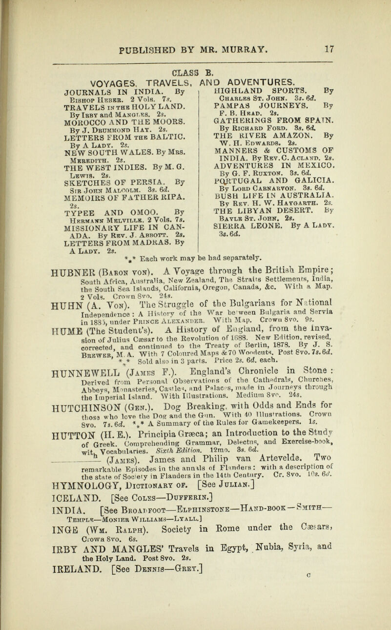 CLASS B. VOYAGES, TRAVELS, AND ADVENTURES. JOURNALS IN INDIA. By HIGHLAND SPORTS. By Charles St. John. 3s. 6 d. PAMPAS JOURNEYS. By Eishop IIkbeb. 2 Vols. Is. TRAVELS in the HOLY LAND. By Irby and Manot.es. 2a. MOROCCO AND THE MOORS. By J. Dbdmmond Hay. 2s. LETTERS FROM the BALTIC. By A Lady. 2s. NEW SOUTH WALES. By Mbs. Meredith. 2s. THE WEST INDIES. By M. G. Lewis. 2s. SKETCHES OF PERSIA. By Sir John Malcolm. 3s. 6 d. MEMOIRS OF FATHER RIPA. is. TYPEE AND OMOO. By Hermann Melville. 2 Vols. 7s. MISSIONARY LIFE IN CAN ADA. By Rev. J. Abbott. 2s. LETTERS FROM MADRAS. By A Lady. 2s. * F. B. Hkad. 2s. GATHERINGS FROM SPATN. By Richard Fobd. 3s. 6 d. THE RIVER AMAZON. By W. H. Edwards. 2s. MANNERS & CUSTOMS OF INDIA. By Rev.C.Acland. 2s. ADVENTURES IN MEXICO. By G. F. Ruxton. 3s. 6 d. PORTUGAL AND GALICIA. By Lord Carnarvon. 3s. 6 d. BUSH LIFE IN AUSTRALIA. By Rev. H. W. Hayoarth. 2s. THE LIBYAN DESERT. By Bayle St. John. 2s. SIERRA LEONE. By A Lady. 3s. 6d. , Each work may be had separately. HUBNER (Baron von). A Yoyage through the British Empire; South Africa, Australia, New Zealand, The Straits Settlements, India, the South Sea Islands, California, Oregon, Canada, &c. With a Map. 2 Vols. Crown 8vo. 24 s. HTJHN (A. Yon). The Struggle of the Bulgarians for N ttional Independence: A History of the War be ween Bulgaria and Servia in 1883, under Prince Alexander. With Map. Crown 8vo. 9s. HUME (The Student’s). A History of England, from the inva sion of Julius Csesar to the Revolution of 1688. New Edition, revised, corrected, and continued to the Treaty of Berlin, 1878. By J. S. Brewer, M. A. With 7 Coloured Maps &70 Woodcuts. Post 8vo. Is.3d. %* Sold also in 3 parts. Price 2s. 6 d. each. HUNNEWELL (James F.). England’s Chronicle in Stone : Derived from Personal Observations of the Cathedrals, Churches, Abbeys, Monasteries, Castle-i, and P»lac s, made in Journeys through the Imperial Island. With Illustrations. Medium 8vo. 24s. HUTCHINSON (Gen.). Dog Breaking, with Odds and Ends for those who love the Dog and the Gun. With 40 Illustrations. Crown 8vo. 7 г. 3d. *** A Summary of the Rules for Gamekeepers. Is. HUTTON (II. E.). Principia Graeca; an Introduction to the Study of Greek. Comprehending Grammar, Delectus, and Exercise-book, witjj Vocabularies. Sixth Edition. 12mo. 3s. 3d. - (James). James and Philip van Artevelde. Two remarkable Episodes iu the annals of Flinders: with a description of the state of Soc’ety in Flanders in the 14th Century. Cr. 8vo. 10g. 3d. HYMNOLOGY, Dictionary of. [See Julian.] ICELAND. [See Coles—Dufferin.] INDIA. [See Broapfoot—Elphinstone—Hand-book —Smith— Temple—Monies Williams—Lyall.] INGE (Wm. Ralph). Society in Rome under the Caesars, Crown 8vo. 6s. IRBY AND MANGLES’ Travels in Egypt, Nubia, Syria, and the Holy Land. Post 8vo. 2s. IRELAND. [See Dennis—Grey.] c