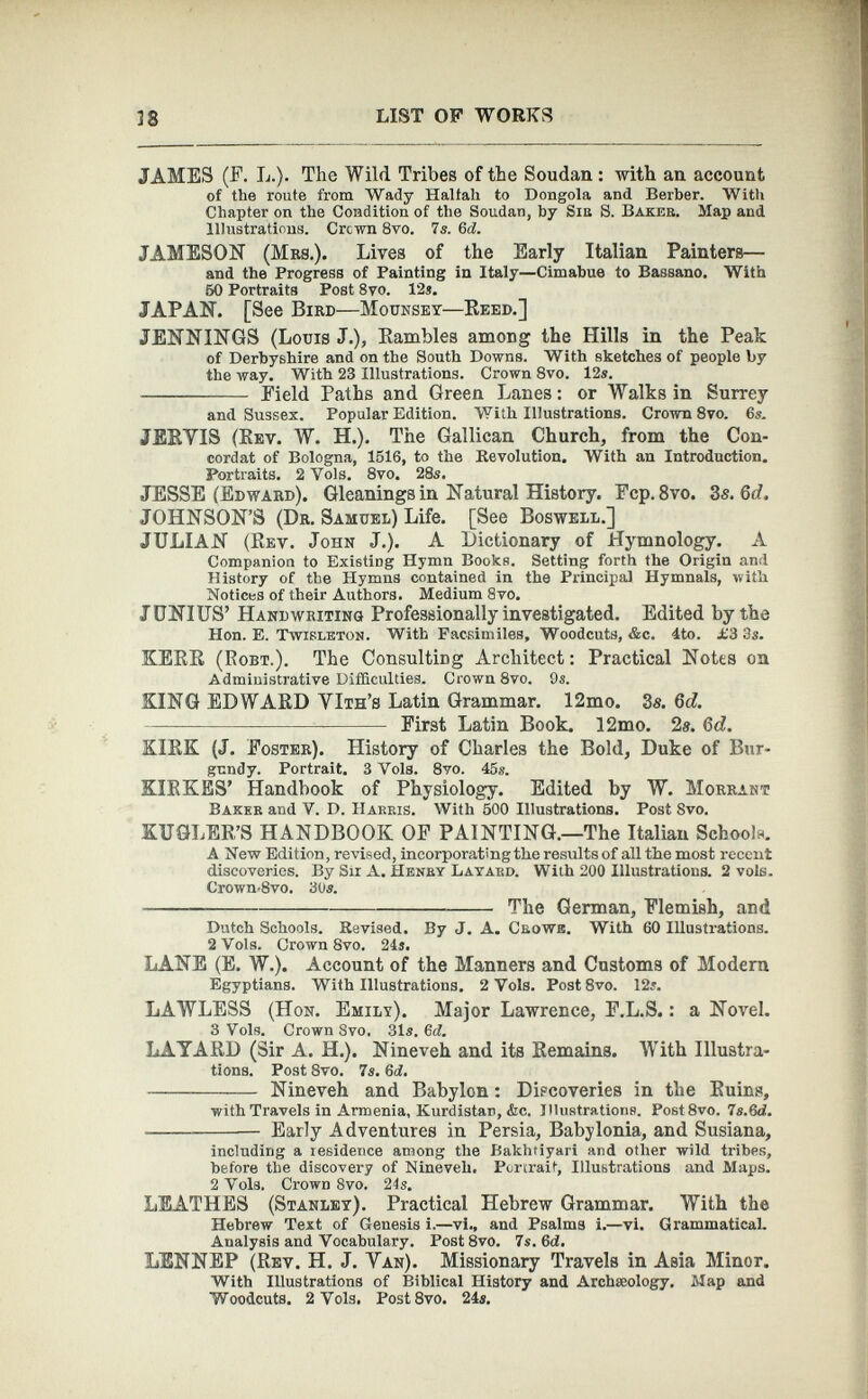 JAMES (F. L.). The Wild Tribes of the Soudan : with an account of the route from Wady Haltah to Dongola and Berber. With Chapter on the Condition of the Soudan, by Siu S. Baker. Map and Illustrations. Crown 8vo. 7s. 6 d. JAMESON (Mrs.). Lives of the Early Italian Painters— and the Progress of Painting in Italy—Cimabue to Bassano. With 50 Portraits Post 8vo. 12s. JAPAN. [See Bird — Mounsey—Reed.] JENNINGS (Louis J.), Rambles among the Hills in the Peak of Derbyshire and on the South Downs. With sketches of people by the way. With 23 Illustrations. Crown 8vo. 12s. Field Paths and Green Lanes: or Walks in Surrey and Sussex. Popular Edition. With Illustrations. Crown 8vo. 6s. JERVIS (Rev. W. H.). The Gallican Church, from the Con cordat of Bologna, 1516, to the Revolution. With an Introduction. Portraits. 2 Vols. 8vo. 28s. JESSE (Edward). Gleanings in Natural History. Fcp. 8 vo. 3 s.6d. JOHNSON’S (Dr. Samuel) Life. [See Boswell.] JULIAN (Rev. John J.). A Dictionary of Hymnology. A Companion to Existing Hymn Books. Setting forth the Origin and History of the Hymns contained in the Principal Hymnals, with Notices of their Authors. Medium 8vo. JUNIUS’ Handwriting Professionally investigated. Edited by the Hon. E. Twirleton. With Facsimiles, Woodcuts, &c. 4to. £3 3s. KERR (Eobt.). The Consulting Architect: Practical Notes on Administrative Difficulties. Crown 8vo. 9«. KING EDWARD VIth’s Latin Grammar. 12mo. 3s. 6d. First Latin Book. 12mo. 2s. 6d. KIRK (J. Foster). History of Charles the Bold, Duke of Bur gundy. Portrait. 3 Yols. 8vo. 45«. XIRKES’ Handbook of Physiology. Edited by W. Morrant Baker and V. D. Harris. With 500 Illustrations. Post 8vo. XUGLER’S HANDBOOK OF PAINTING.—The Italian Schools. A New Edition, revised, incorporating the results of all the most recent discoveries. By Sir A. Henry Layard. With 200 Illustrations. 2 vole. Crown*8vo. 30s. The German, Flemish, and Dutch Schools. Revised. By J. A. Crowe. With 60 Illustrations. 2 Yols. Crown 8vo. 24s. LANE (E. W.). Account of the Manners and Customs of Modern Egyptians. With Illustrations. 2 Vols. Post 8vo. 12s. LAWLESS (Hon. Emily). Major Lawrence, F.L.S.: a Novel. 3 Vols. Crown 8vo, 31s. 6d. LAYARD (Sir A. H.). Nineveh and its Remains. With Illustra tions. Post 8vo. 7s. 6d. Nineveh and Babylon : Discoveries in the Ruins, with Travels in Armenia, Kurdistan, &c. Illustrations. Post 8vo. 7s.6d. Early Adventures in Persia, Babylonia, and Susiana, including a residence among the Bakhtiyari and other wild tribes, before the discovery of Nineveh. Portrait, Illustrations and Maps. 2 Vols. Crown 8vo. 24s. LEATHES (Stanley). Practical Hebrew Grammar. With the Hebrew Text of Genesis i.—vi., and Psalms i.—vl. Grammatical. Analysis and Vocabulary. Post8vo. 7s. 6d. LENNEP (Rev. H. J. Van). Missionary Travels in Asia Minor. With Illustrations of Biblical History and Archaeology. Map and Woodcuts. 2 Vols. Post8vo. 24s.