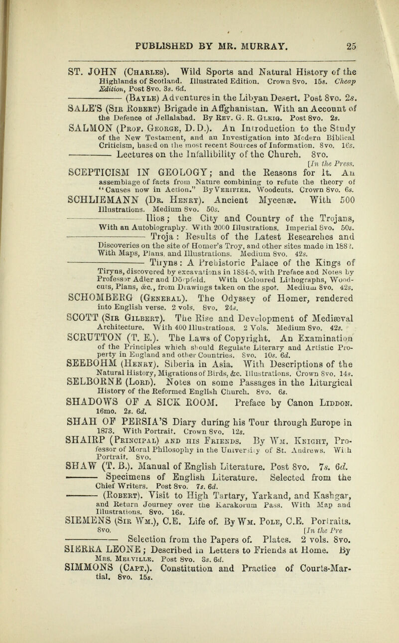 ST. JOHN (Charles). Wild Sports and Natural History of the Highlands of Scotland. Illustrated Edition. Crown 8vo. 15.?. Cheap Edition, Post 8vo. 3s. M. (Bayle) Adventures in the Libyan.Desert. Post 8vo. 2s. SALE’S (Sir Robert) Brigade in Afghanistan. With an Account of the Defence of Jellalabad. By Rev. G. R. Gleig. Post 8vo. 2s. SALMON (Prof. George, D.D.). An Introduction to the Study of the New Testament, and an Investigation into Modern Biblical Criticism, based on the most recent Sources of Information. 8vo. It's. Lectures on the Infallibility of the Church. 8vo. fjT??- the Press. SCEPTICISM IN GEOLOGY; and the Reasons for It. An assemblage of facts from Nature combining to refute the theory of “Causes now in Action. By Verifier. Woodcuts. Crown 8vo. 6s. SCHLIEMANN (Dr. Henry). Ancient Mycenae. With 500 Illustrations. Medium 8vo. 50s. Ilios; the City and Country of the Trojans, With an Autobiography. With 2000 Illustrations. Imperial 8vo. 50s. Troja : Results of the Latest Researches and Discoveries on the site of Homer’s Troy, and other sites made in 188 1. With Maps, Plans, and Illustrations. Medium 8vo. 42?. Tiryns: A Prehistoric Palace of the Kings of Tiryns, discovered by excavations in 1884-5, with Preface and Notes by Professor Adler and Dihpfeld. With Coloured Lithographs, Wood- cuts, Plans, flic., from Drawings taken on the spot. Medium 8vo. 42s. SCHÖMBERG (General). The Odyssey of Homer, rendered into English verse. 2 vols. 8vo. 24?. SCOTT (Sir Gilbert). The Rise and Development of Mediaeval Architecture. With 400 Illustrations. 2 Vols. Medium 8vo. 42?. SCRUTTON (T. E.). The Laws of Copyright. An Examination of the Principles which should Regulate Literary aud Artistic Pro perty in England and other Countries. Svo. 10?. 6d. SEEBOHM (Henry). Siberia in Asia. With Descriptions of the Natural History, Migrations of Birds, (fee. Illustrations, Crown 8vo. 14?. SELBORNE (Lord). Notes on some Passages in the Liturgical History of the Reformed English Church. 8vo. 6?. SHADOWS OP A SICK ROOM. Preface by Canon Liddon. 16mo. 2«. 6 d. SHAH OF PERSIA’S Diary during his Tour through Europe in 1873. With Portrait. Crown 8vo. 12?. SHAIRP (Principal) and his Friends. By ¥a. Knight, Pro fessor of Moral Philosophy iu the Uuiveru;y of St. Andrews. Wi h Portrait. 8vo. SHAW (T. B.). Manual of English Literature. Post 8 vo. 7s. 6d. Specimens of English Literature. Selected from the Chief Writers. Post 8vo. 7s. 6d. (Robert). Yisit to High Tartary, Yarkand, and Kashgar, and Return Journey over the Karakorum Pass. With Map and Illustrations. 8vo. 16?. SIEMENS (Sir Wm.), C.E. Life of. By Wm. Pole, O.E. Poriraits. Svo. [In the Pre Selection from the Papers of. Plates. 2 vols. 8 vo. SIERRA LEONE ; Described in Letters to Friends at Home. By Mrs. Melville. Post 8vo. 3?. 6 d. SIMMONS (Capt.). Constitution and Practice of Courts-Mar tial. 8vo. 15?.