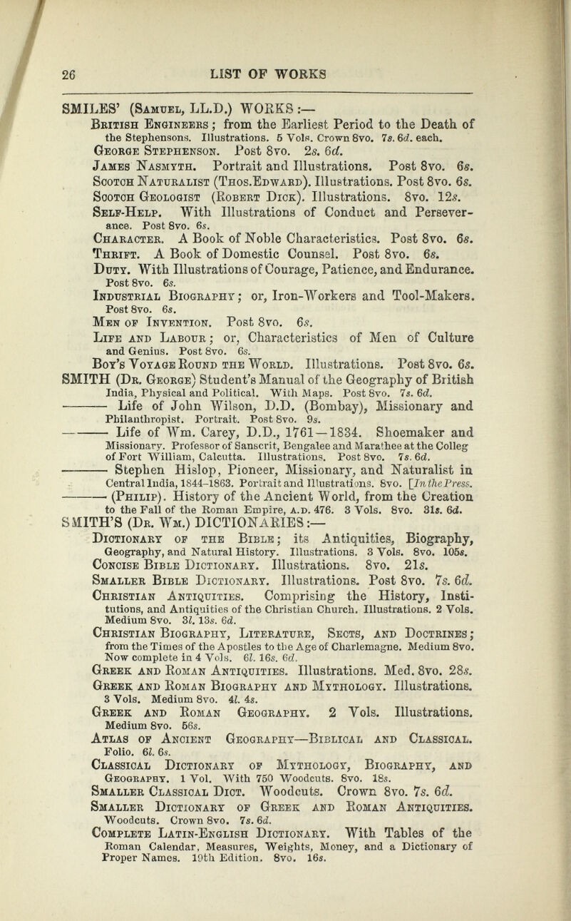 SMILES’ (Samuel, LL.D.) WORKS British Engineers ; from the Earliest Period to the Death of the Stephensons. Illustrations. 6 Vols. Crown 8vo. 7a. %d. each. George Stephenson. Post 8 vo. 2s. 6d. James Nasmyth. Portrait and Illustrations. Post 8 vo. 6s. Scotch Naturalist (Thos.Edward). Illustrations. Post 8 vo. 6s. Scotch Geologist (Robert Dick). Illustrations. 8 vo. 12s. Self-Help. With Illustrations of Conduct and Persever ance. Post 8vo. 6s. Character. A Book of Noble Characteristics. Post 8vo. 6 s. Thrift. A Book of Domestic Counsel. Post 8 vo. 6 s. Duty. With Illustrations of Courage, Patience, and Endurance. Post 8vo. 6a. Industrial Biography; or, Iron-Workers and Tool-Makers. Post 8vo. 6s. Men of Invention. Post 8 vo. 6s. Life and Labour ; or, Characteristics of Men of Culture and Genius. Post 8vo. 6s. Boy’s Yoyage Round the World. Illustrations. Post 8 vo. 6s. SMITH (Dr. George) Student’s Manual of the Geography of British India, Physical and Political. With Maps. Post 8vo. 7s. 6d. Life of John Wilson, D.D. (Bombay), Missionary and Philanthropist. Portrait. Post 8vo. 9a. Life of Wm. Carey, D.D., 1761 —1884. Shoemaker and Missionary. Professor of Sanscrit, Bengalee and Marathee at the Colleg of Fort William, Calcutta. Illustrations. Post 8vo. 7s. 6d. Stephen Hislop, Pioneer, Missionary, and Naturalist in Central India, 1844-1863. Portrait and Illustrations. 8vo. [ InthePress. (Philip). History of the Ancient World, from the Creation to the Fall of the Homan Empire, a.d. 476. 3 Vols. 8vo. 31«. 6d. SMITH’S (Dr. Wm.) DICTIONARIES:— Dictionary of the Bible; its Antiquities, Biography, Geography, and Natural History. Illustrations. 3 Vols. 8vo. 105«. Concise Bible Dictionary. Illustrations. 8 vo. 21s. Smaller Bible Dictionary. Illustrations. Post 8 vo. 7s. 6d. Christian Antiquities. Comprising the History, Insti tutions, and Antiquities of the Christian Church. Illustrations. 2 Vols. Medium 8vo. 31. 13«. Gd. Christian Biography, Literature, Sects, and Doctrines; from the Times of the Apostles to the Age of Charlemagne. Medium 8vo. Now complete in 4 Vols. 6 1. 16«. 6 d. Greek and Roman Antiquities. Illustrations. Med. 8 vo. 28s. Greek and Roman Biography and Mythology. Illustrations. 3 Vols. Medium 8vo. 4i. 4«. Greek and Roman Geography. 2 Yols. Illustrations. Medium 8vo. 56s. Atlas of Ancient Geography—Biblical and Classical. Folio. 6 1. 6s. Classical Dictionary of Mythology, Biography, and Geography. 1 Vol. With 750 Woodcuts. 8vo. 18s. Smaller Classical Diot. Woodcuts. Crown 8 vo. 7s. 6d. Smaller Dictionary of Greek and Roman Antiquities. Woodcuts. Crown 8vo. 7s. 6 d. Complete Latin-English Dictionary. With Tables of the Roman Calendar, Measures, Weights, Money, and a Dictionary of Proper Names. 19th Edition. 8vo. 16«.