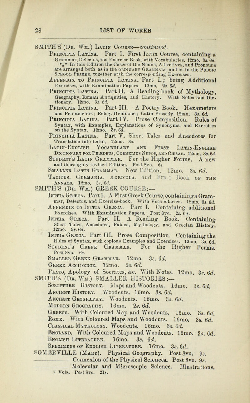 28 LIST OF WORKS / SMITH’S* (Dk. Wm.) Latin Course— continued. Principia Latina. Part I. First Latin Course, containing a Grammar, Delectus,and Exercise Book, with Vocabularies. 12mo. 3s. 3d. *** In this Edition the Cases of the Nouns, Adjectives, and Pronouns are arranged both as in the ordinary Grammars and as in the Public School Primer, together with the corresponding Exercises. Appendix to Principia Latina. Part I.; being Additional Exercises, with Examination Papers 12mo. 2«. 6 d. Principia Latina. Part II. A Reading-book of Mythology, Geography, Homan -Antiquities, ana History. With Notes and Dic tionary. 12mo. 3s. 3d. Principia Latina. Part III. A Poetry Book, Hexameters and Pentameters; Eclog. Ovidianse; Latin Prosody. 12mo. 3s. 6d. Principia Latina. Part IY. Prose Composition. Rules of Syntax, with Examples, Explanations of Synonyms, and Exercises on the Syntax. 12mo. 3s. 3d. Principia Latina. Part Y. Short Tales and Anecdotes for Translation into Latin. 12mo. 3s. Latin-English Yooabulary and First Latin-English Dictionary for Phasdrus, Cornelius Nepos, and Caesar. 12mo. 3s. 6rf, Student’s Latin Grammar. For the Higher Forms. A new and thoroughly revised Edition. Post 8vo. 3s. Smaller Latin Grammar. Hew Edition. 12mo. 3.s. Qd. Tacitus, Germania, Agrícola, and Fir. t Book op the Annals. 12mo. 3s. 6t?. SMITH’S (Dr. >Vm.) GREEK COURSE:— Initia Gr-eca. Parti. A First Greek Course, containinga Gram mar, Delectus, and Exercise-book. With Vocabularies. 12mo. 3s. 6<L Appendix to Initia Graica. Part I. Containing additional Exercises. With Examination Papers. Post 8vo. 2s. 3d. Initia Gr^eca. Part II. A Reading Book. Containing Short Tales, Anecdotes, Fables, Mythology, and Grecian History. 12mo. 3s. 6<i. Initia Gr-eca. Part III. Prose Composition. Containing the Rules of Syntax, with copious Examples and Exercises. 12mo. 3s. 3d. Student's Greek Grammar. For the Higher Forms. Post 8vo. 6s. Smaller Greek Grammar. 12mo. 3s. 6d. Greek Accidence. 12mo. 2 s. Qd. Plato, Apology of Socrates, &c. With Notes I2mo. 3.?. Qd SMITH’S (Dr. Wm.) SMALLER HISTORIES:— Scripture History. Maps and Woodcuts. lGmo. 3s. Qd. Ancient History. Woodcuts. 16mo. 3s. 6d. Ancient Geography. Woodcuts. 16mo. 3-s. Qd. Modern Geography. 16mo. 2s. 6d. Greece. With Coloured Map and Woodcuts. 16mo. 3s. Qd. Rome. With Coloured Maps and Woodcuts. 16mo. 3s. Qd. Classical Mythology. Woodcuts. 16mo. 3s. Qd. England. With Coloured Maps and Woodcuts. 16mo. 3s. 6 d. English Literature. 16mo. 3s. Qd. Specimens of English Literature. 16mo. 3s. Qd. SOMERVILLE (Mary). Physical Geography. Post8vo. 9 s. Connexion of the Physical Sciences. Post 8vo. 9s. Molecular and Microscopic Science. Illustrations. 2 Voln. Post 8vo. 21«.