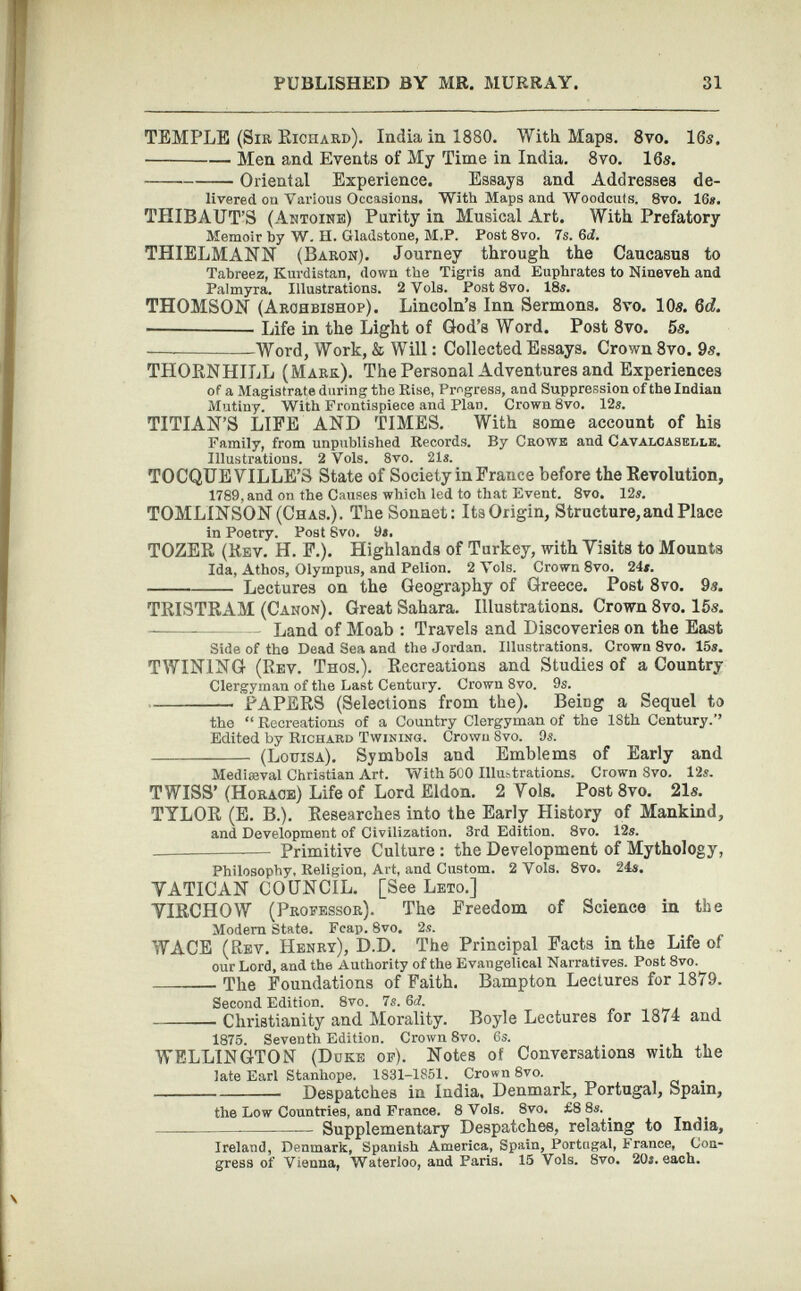 TEMPLE (Sir Kichard). India in 1880. With Maps. 8 vo. 16s. Men and Events of My Time in India. 8 vo. 16s. Oriental Experience. Essays and Addresses de livered on Various Occasions. With Maps and Woodcuts. 8vo. 16*. THIBAUT’S (Antoine) Parity in Musical Art. With Prefatory Memoir by W. II. Gladstone, M.P. Post 8vo. 7s. 6<I. THIELMANN (Baron). Journey through the Caucasus to Tabreez, Kurdistan, down the Tigris and Euphrates to Nineveh and Palmyra. Illustrations. 2 Vols. Post 8vo. 18*. THOMSON (Archbishop). Lincoln’s Inn Sermons. 8 vo. 10s. 6d. — Life in the Light of God’s Word. Post 8 vo. 5s. — Word, Work, & Will: Collected Essays. Crown 8 vo. 9s. TPIORNHILL (Mark). The Personal Adventures and Experiences of a Magistrate during the Rise, Progress, and Suppression of the Indian Mutiny. With Frontispiece and Plan. Crown 8vo. 12«. TITIAN’S LIFE AND TIMES. With some account of his Family, from unpublished Records. By Crowe and Cavalcasblle. Illustrations. 2 Vols. 8vo. 21*. TOCQUEVILLE’S State of Society in France before the Revolution, 1789, and on the Causes which led to that Event. 8vo. 12*. TOMLINSON (Chas.). The Sonnet: Its Origin, Structure, and Place in Poetry. Post 8vo. 9*. TOZER (Rev. H. F.). Plighlands of Turkey, with Yisits to Mounts Ida, Athos, Olympus, and Pelion. 2 Vols. Crown 8vo. 24*. Lectures on the Geography of Greece. Post 8 vo. 9«. TRISTRAM (Canon). Great Sahara. Illustrations. Crown 8 vo. 15s. Land of Moab : Travels and Discoveries on the East Side of the Dead Sea and the Jordan. Illustrations. Crown Svo. 15». TWINING (Rev. Thos.). Recreations and Studies of a Country Clergyman of the Last Century. Crown 8vo. 9s. PAPERS (Selections from the). Being a Sequel to the “ Recreations of a Country Clergyman of the 18th Century.’’ Edited by Richard Twining. Crown Svo. 9*. (Louisa). Symbols and Emblems of Early and Mediaeval Christian Art. With 500 Illustrations. Crown Svo. 12*. TWISS’ (Horace) Life of Lord Eldon. 2 Yols. Post 8 vo. 21«. TYLOR (E. B.). Researches into the Early History of Mankind, and Development of Civilization. 3rd Edition. 8vo. 12*. Primitive Culture : the Development of Mythology, Philosophy, Religion, Art, and Custom. 2 Vols. 8vo. 24s. YATICAN COUNCIL. [See Leto.] YIRCHOW (Professor). The Freedom of Science in the Modem State. Fcap. 8vo. 2s. WACE (Rev. Henry), D.D. The Principal Facts in the Life of our Lord, and the Authority of the Evangelical Narratives. Post 8vo. The Foundations of Faith. Bampton Lectures for 1879. Second Edition. 8vo. 7s. Sd. Christianity and Morality. Boyle Lectures for 1874 and 1875. Seventh Edition. Crown 8vo. 6s. WELLINGTON (Duke of). Notes of Conversations with the late Earl Stanhope. 1831-1851. Crown 8vo. Despatches in India. Denmark, Portugal, Spain, the Low Countries, and France. 8 Vols. 8vo. £8 8s. — — Supplementary Despatches, relating to India, Ireland, Denmark, Spanish America, Spain, Portugal, France, Con gress of Vienna, Waterloo, and Paris. 15 Vols. 8vo. 20*. each.