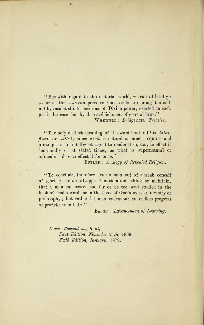 :< Bat with regard to the material world, we can at least go so far as this—we can perceive that events are brought about not by insulated interpositions of Divine power, exerted in each particular case, but by the establishment of general laws.” Wh Ewell : Bridgewater Treatise. “ The only distinct meaning of the word ‘ natural ’ is stated, fixed, or settled ; since what is natural as much requires and presupposes an intelligent agent to render it so, i.e., to effect it continually or at stated times, as what is supernatural or miraculous does to effect it for once.” Butler : Analogy of Revealed Religion. “ To conclude, therefore, let no man out of a weak conceit of sobriety, or an ill-applied moderation, think or maintain, that a man can search too far or be too well studied in the book of God’s word, or in the book of God’s works ; divinity or philosophy ; but rather let men endeavour an endless progress or proficieuce in both.” Bacon : Advancement of Learning. Down, Beckenham, Kent, First Edition, November 24 th, 1859. Sixth Edition, January, 1872.