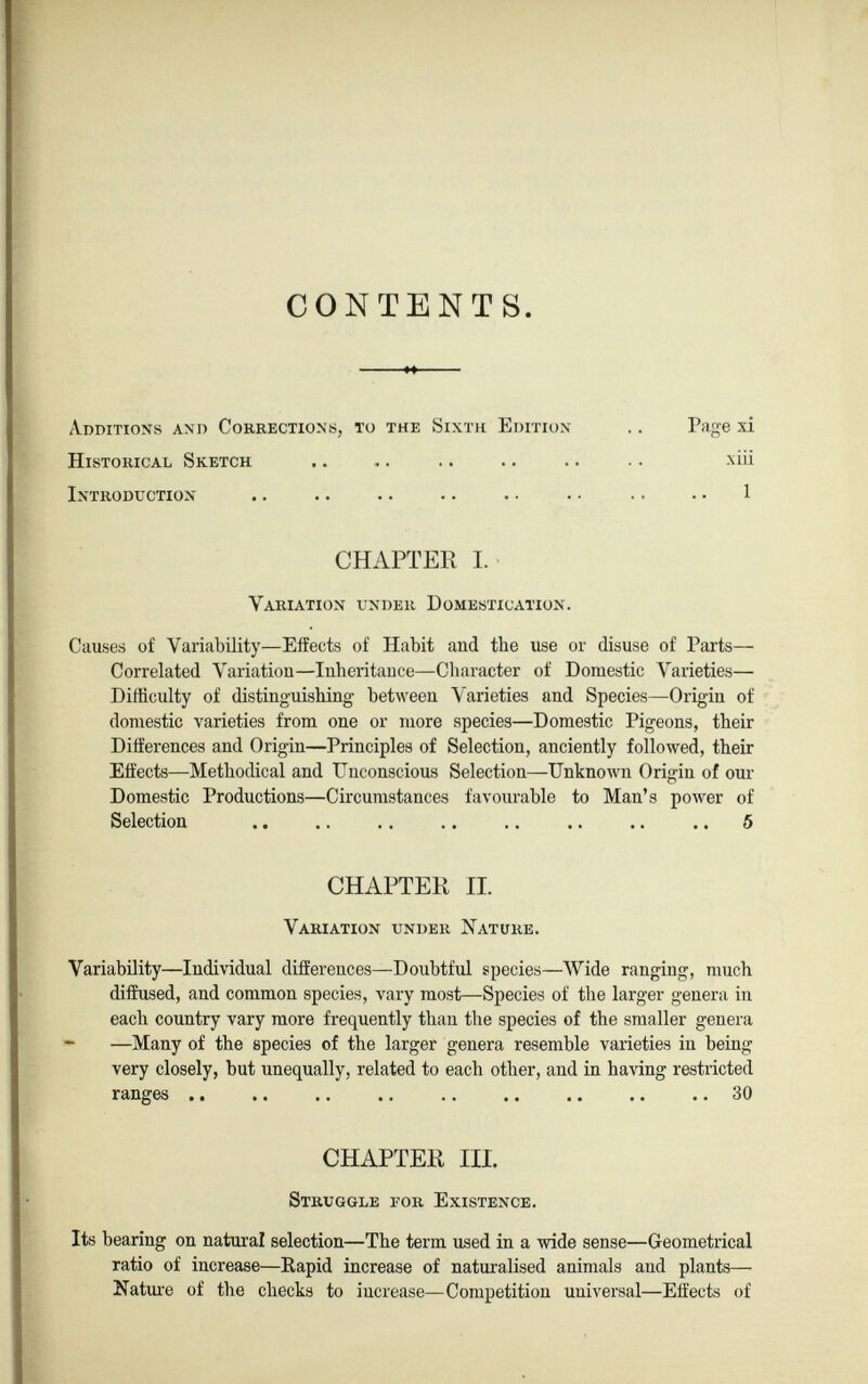 CONTENTS. Additions and Corrections, to the Sixth Edition- Historical Sketch Introduction Page xi xiii 1 CHAPTER I. Variation under Domestication. Causes of Variability—Effects of Habit and the use or disuse of Parts— Correlated Variation—Inheritance—Character of Domestic Varieties— Difficulty of distinguishing between Varieties and Species—Origin of domestic varieties from one or more species—Domestic Pigeons, their Differences and Origin—Principles of Selection, anciently followed, their Effects—Methodical and Unconscious Selection—Unknown Origin of our Domestic Productions—Circumstances favourable to Man’s power of Selection .. .. . . .. .. .. .. .. 5 Variability—Individual differences—Doubtful species—Wide ranging, much diffused, and common species, vary most—Species of the larger genera in each country vary more frequently than the species of the smaller genera —Many of the species of the larger genera resemble varieties in being very closely, but unequally, related to each other, and in having restricted ranges 30 Its bearing on natural selection—The term used in a wide sense—Geometrical ratio of increase—Rapid increase of naturalised animals and plants— Nature of the checks to increase—Competition universal—Effects of CHAPTER II. Variation under Nature. CHAPTER III. Struggle eor Existence.