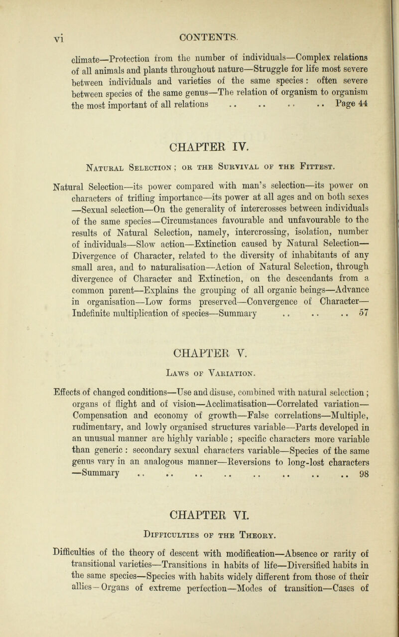 climate—Protection from the number of individuals—Complex relations of all animals and plants throughout nature—Struggle for life most severe between individuals and varieties of the same species : often severe between species of the same genus—The relation of organism to organism the most important of all relations .. .. .. .. Page 44 CHAPTER IV. Natural Selection; or the Survival oe the Fittest. Natural Selection—its power compared with man’s selection—its power on characters of trifling importance—its power at all ages and on both sexes —Sexual selection—On the generality of intercrosses between individuals of the same species—Circumstances favourable and unfavourable to the results of Natural Selection, namely, intercrossing, isolation, number of individuals—Slow action—Extinction caused by Natural Selectiou— Divergence of Character, related to the diversity of inhabitants of any small area, and to naturalisation—Action of Natural Selection, through divergence of Character and Extinction, on the descendants from a common parent—Explains the grouping of all organic beings—Advance in organisation—Low forms preserved—Convergence of Character— Indefinite multiplication of species—Summary .. .. .. 57 CHAPTER V. Laws of Variation. Effects of changed conditions—Use and disuse, combined with natural selection ; organs of flight and of vision—Acclimatisation—Correlated variation— Compensation and economy of growth—False correlations—Multiple, rudimentary, and lowly organised structures variable—Parts developed in an unusual manner are highly variable ; specific characters more variable than generic : secondary sexual characters variable—Species of the same genus vary in an analogous manner—Reversions to long-lost characters —Summary 98 CHAPTER VI. Difficulties of the Theory. Difficulties of the theory of descent with modification—Absence or rarity of transitional varieties—Transitions in habits of life—Diversified habits in the same species—Species with habits widely different from those of their allies—Organs of extreme perfection—Modes of transition—Cases of