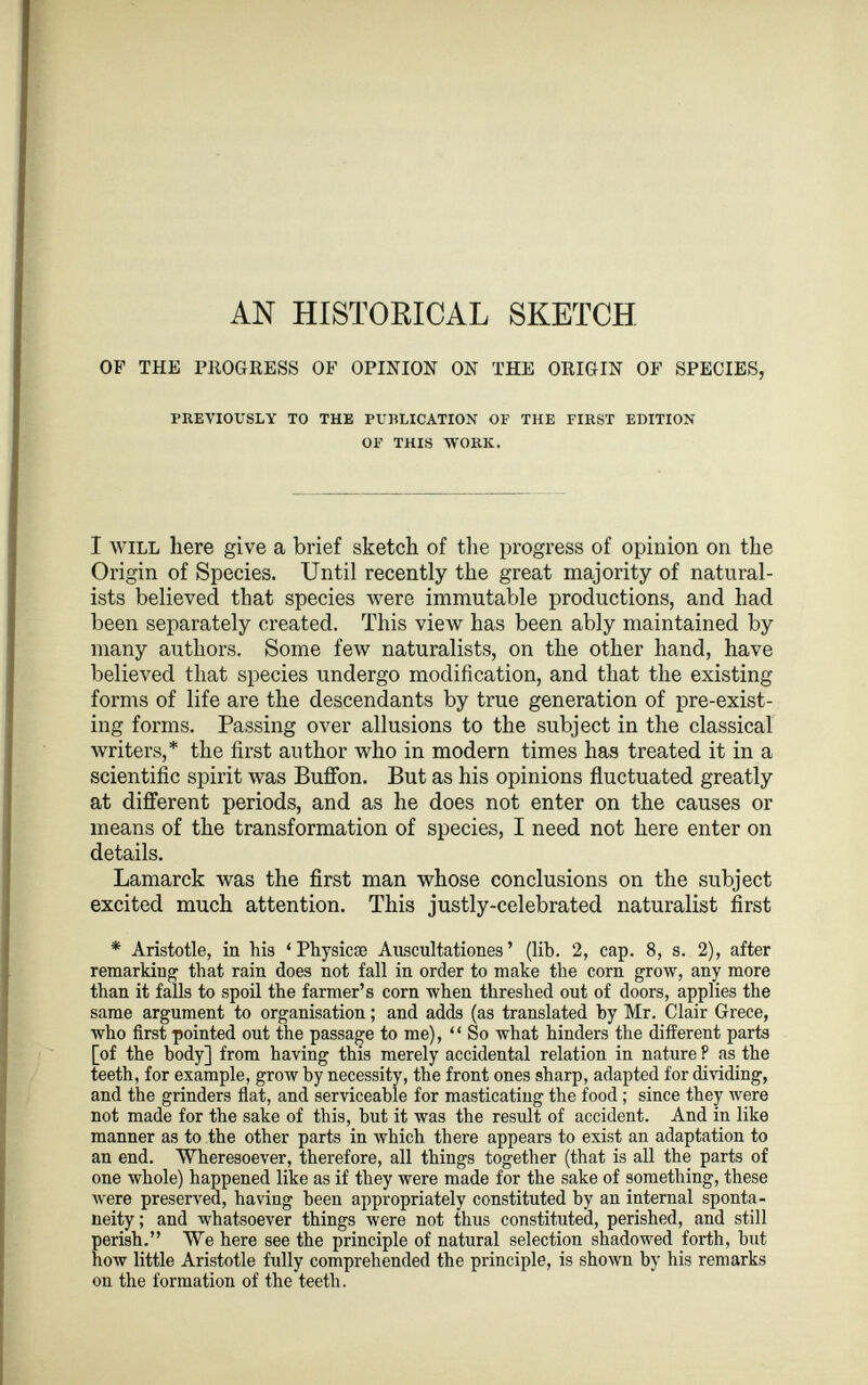 AN HISTORICAL SKETCH OF THE PROGRESS OF OPINION ON THE ORIGIN OF SPECIES, PREVIOUSLY TO THE PURLICATION OF THE FIRST EDITION OF THIS -WORK. I will here give a brief sketch of the progress of opinion on the Origin of Species. Until recently the great majority of natural ists believed that species were immutable productions, and had been separately created. This view has been ably maintained by many authors. Some few naturalists, on the other hand, have believed that species undergo modification, and that the existing forms of life are the descendants by true generation of pre-exist ing forms. Passing over allusions to the subject in the classical writers,* the first author who in modem times has treated it in a scientific spirit was Buffon. But as his opinions fluctuated greatly at different periods, and as he does not enter on the causes or means of the transformation of species, I need not here enter on details. Lamarck was the first man whose conclusions on the subject excited much attention. This justly-celebrated naturalist first * Aristotle, in his ‘ Physicse Anscultationes ’ (lib. 2, cap. 8, s. 2), after remarking that rain does not fall in order to make the corn grow, any more than it falls to spoil the farmer’s corn when threshed out of doors, applies the same argument to organisation; and adds (as translated by Mr. Clair Grece, who first pointed out the passage to me), “ So what hinders the different parts [of the body] from having this merely accidental relation in nature P as the teeth, for example, grow by necessity, the front ones sharp, adapted for dividing, and the grinders flat, and serviceable for masticating the food ; since they were not made for the sake of this, but it was the result of accident. And in like manner as to the other parts in which there appears to exist an adaptation to an end. Wheresoever, therefore, all things together (that is all the parts of one whole) happened like as if they were made for the sake of something, these were preserved, having been appropriately constituted by an internal sponta neity ; and whatsoever things were not thus constituted, perished, and still perish.” We here see the principle of natural selection shadowed forth, but how little Aristotle fully comprehended the principle, is shown by his remarks on the formation of the teeth.